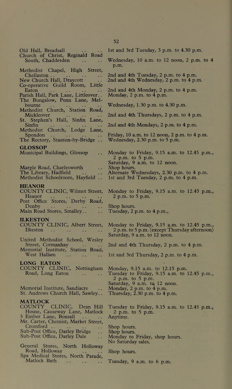 Old Hall, Breadsall Church of Christ, Reginald Road South, Chaddesden Methodist Chapel, High Street, Chellaston .. New Church Hall, Draycott Co-operative Guild Room, Little Eaton Parish Hall, Park Lane, Littleover.. The Bungalow, Penn Lane, Mel- bourne Methodist Church, Station Road, Mickleover St. Stephen’s Hall, Sinfin Lane, Sinfin Methodist Church, Lodge Lane, Spondon The Rectory, Stanton-by-Bridge .. GLOSSOP Municipal Buildings, Glossop Marple Road, Charlesworth The Library, Hadfield Methodist Schoolroom, Hayfield .. HEANOR COUNTY CLINIC, Wilmot Street, Heanor Post Office Stores, Derby Road, Denby Main Road Stores, Smalley.. ILKESTON COUNTY CLINIC, Albert Street, Ilkeston United Methodist School, Wesley Street, Cotmanhay Memorial Institute, Station Road, West Hallam LONG EATON COUNTY CLINIC, Nottingham Road, Long Eaton Memorial Institute, Sandiacre St. Andrews Church Hall, Sawley.. MATLOCK COUNTY CLINIC, Dean Hill House, Causeway Lane, Matlock 3 Ember Lane, Bonsall Mr. Carter, Chemist, Market Street, Cromford .. Sub-Post Office, Darley Bridge Sub-Post Office, Darley Dale General Stores, North Holloway Road, Holloway Spa Medical Stores, North Parade, Matlock Bath 1st and 3rd Tuesday, 3 p.m. to 4.30 p.m. Wednesday, 10 a.m. to 12 noon, 2 p.m. to 4 p.m. 2nd and 4th Tuesday, 2 p.m. to 4 p.m. 2nd and 4th Wednesday, 2 p.m. to 4 p.m. 2nd and 4th Monday, 2 p.m. to 4 p.m. Monday, 2 p.m. to 4 p.m. Wednesday, 1.30 p.m. to 4.30 p.m. 2nd and 4th Thursdays, 2 p.m. to 4 p.m. 2nd and 4th Mondays, 2 p.m. to 4 p.m. Friday, 10 a.m. to 12 noon, 2 p.m. to 4 p.m. Wednesday, 2.30 p.m. to 5 p.m. Monday to Friday, 9.15 a.m. to 12.45 p.m., 2 p.m. to 5 p.m. Saturday, 9 a.m. to 12 noon. Shop hours. Alternate Wednesdays, 2.30 p.m. to 4 p.m. 1st and 3rd Tuesday, 2 p.m. to 4 p.m. Monday to Friday, 9.15 a.m. to 12.45 p.m., 2 p.m. to 5 p.m. Shop hours. Tuesday, 2 p.m. to 4 p.m.. Monday to Friday, 9.15 a.m. to 12.45 p.m., 2 p.m. to 5 p.m. (except Thursday afternoon) Saturday, 9 a.m. to 12 noon. 2nd and 4th Thursday, 2 p.m. to 4 p.m. 1st and 3rd Thursday, 2 p.m. to 4 p.m. Monday, 9.15 a.m. to 12.15 p.m. Tuesday to Friday, 9.15 a.m. to 12.45 p.m., 2 p.m. to 5 p.m. Saturday, 9 a.m. t(i 12 noon. Monday, 2 p.m. to 4 p.m. Thursday, 2.30 p.m. to 4 p.m. Tuesday to Friday, 9.15 a.m. to 12.45 p.m., 2 p.m. to 5 p.m. Anytime. Shop hours. Shop hours. Monday to Friday, shop hours. No Saturday sales. Shop hours. Tuesday, 9 a.m. to 6 p.m.