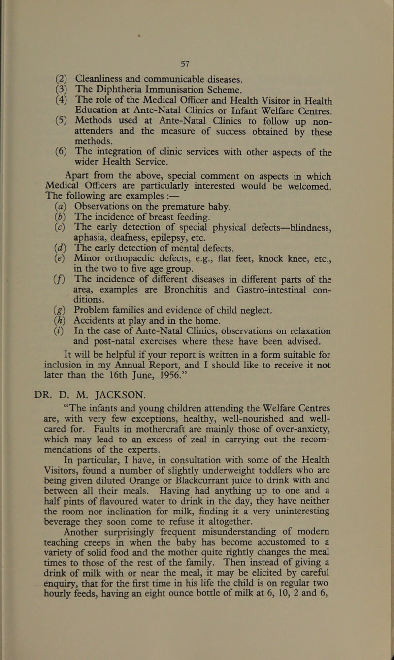 (2) Cleanliness and communicable diseases. (3) The Diphtheria Immunisation Scheme. (4) The role of the Medical Officer and Health Visitor in Health Education at Ante-Natal Clinics or Infant Welfare Centres. (5) Methods used at Ante-Natal Clinics to follow up non- attenders and the measure of success obtained by these methods. (6) The integration of clinic services with other aspects of the wider Health Service. Apart from the above, special comment on aspects in which Medicd Officers are particularly interested would be welcomed. The following are examples :— (a) Observations on the premature baby. (b) The incidence of breast feeding. (c) The early detection of special physical defects—blindness, aphasia, deafness, epilepsy, etc. (d) The early detection of mental defects. (e) Minor orthopaedic defects, e.g., flat feet, knock knee, etc., in the two to five age group. (/) The incidence of different diseases in different parts of the area, examples are Bronchitis and Gastro-intestinal con- ditions. (g) Problem families and evidence of child neglect. (A) Accidents at play and in the home. (i) In the case of Ante-Natal Clinics, observations on relaxation and post-natal exercises where these have been advised. It will be helpful if your report is written in a form suitable for inclusion in my Annual Report, and I should like to receive it not later than the 16th June, 1956.” DR. D. M. JACKSON. “The infants and yotmg children attending the Welfare Centres are, with very few exceptions, healthy, well-nourished and well- cared for. Faults in mothercraft are mainly those of over-anxiety, which may lead to an excess of zeal in carrying out the recom- mendations of the experts. In particular, I have, in consultation with some of the Health Visitors, found a number of slightly underweight toddlers who are being given diluted Orange or Blackcurrant juice to drink with and between all their meals. Having had anything up to one and a half pints of flavoured water to drink in the day, they have neither the room nor inclination for milk, finding it a very uninteresting beverage they soon come to refuse it altogether. Another surprisingly frequent misunderstanding of modern teaching creeps in when the baby has become accustomed to a variety of solid food and the mother quite rightly changes the meal times to those of the rest of the family. Then instead of giving a drink of milk with or near the meal, it may be elicited by careful enquiry, that for the first time in his life the child is on re^ar two hourly feeds, having an eight ounce bottle of milk at 6, 10, 2 and 6,