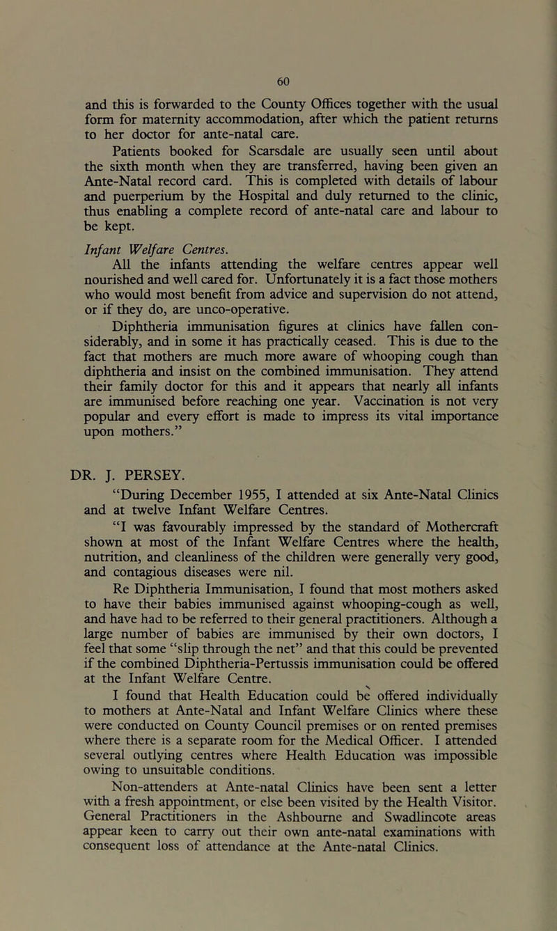 and this is forwarded to the County Offices together with the usual form for maternity accommodation, after which the patient returns to her doctor for ante-natal care. Patients booked for Scarsdale are usually seen until about the sixth month when they are transferred, having been given an Ante-Natal record card. This is completed with details of labour and puerperium by the Hospital and duly returned to the clinic, thus enabling a complete record of ante-natal care and labour to be kept. Infant Welfare Centres. All the infants attending the welfare centres appear well nourished and well cared for. Unfortunately it is a fact those mothers who would most benefit from advice and supervision do not attend, or if they do, are unco-operative. Diphtheria immunisation figures at clinics have fallen con- siderably, and in some it has practically ceased. This is due to the fact that mothers are much more aware of whooping cough than diphtheria and insist on the combined immunisation. They attend their family doctor for this and it appears that nearly all infants are immunised before reaching one year. Vaccination is not very popular and every effort is made to impress its vital importance upon mothers.” DR. J. PERSEY. “During December 1955, I attended at six Ante-Natal Clinics and at twelve Infant Welfare Centres. “I was favourably impressed by the standard of Mothercraft shown at most of the Infant Welfare Centres where the health, nutrition, and cleanliness of the children were generally very good, and contagious diseases were nil. Re Diphtheria Immunisation, I found that most mothers asked to have their babies immunised against whooping-cough as well, and have had to be referred to their general practitioners. Although a large number of babies are immunised by their own doctors, I feel that some “slip through the net” and that this could be prevented if the combined Diphtheria-Pertussis immunisation could be offered at the Infant Welfare Centre. I found that Health Education could be offered individually to mothers at Ante-Natal and Infant Welfare Chnics where these were conducted on County Council premises or on rented premises where there is a separate room for the Medical Officer. I attended several outlying centres where Health Education was impossible owing to unsuitable conditions. Non-attenders at Ante-natal Clinics have been sent a letter with a fresh appointment, or else been visited by the Health Visitor. General Practitioners in the Ashbourne and Swadlincote areas appear keen to carry out their own ante-natal examinations with consequent loss of attendance at the Ante-natal Clinics.