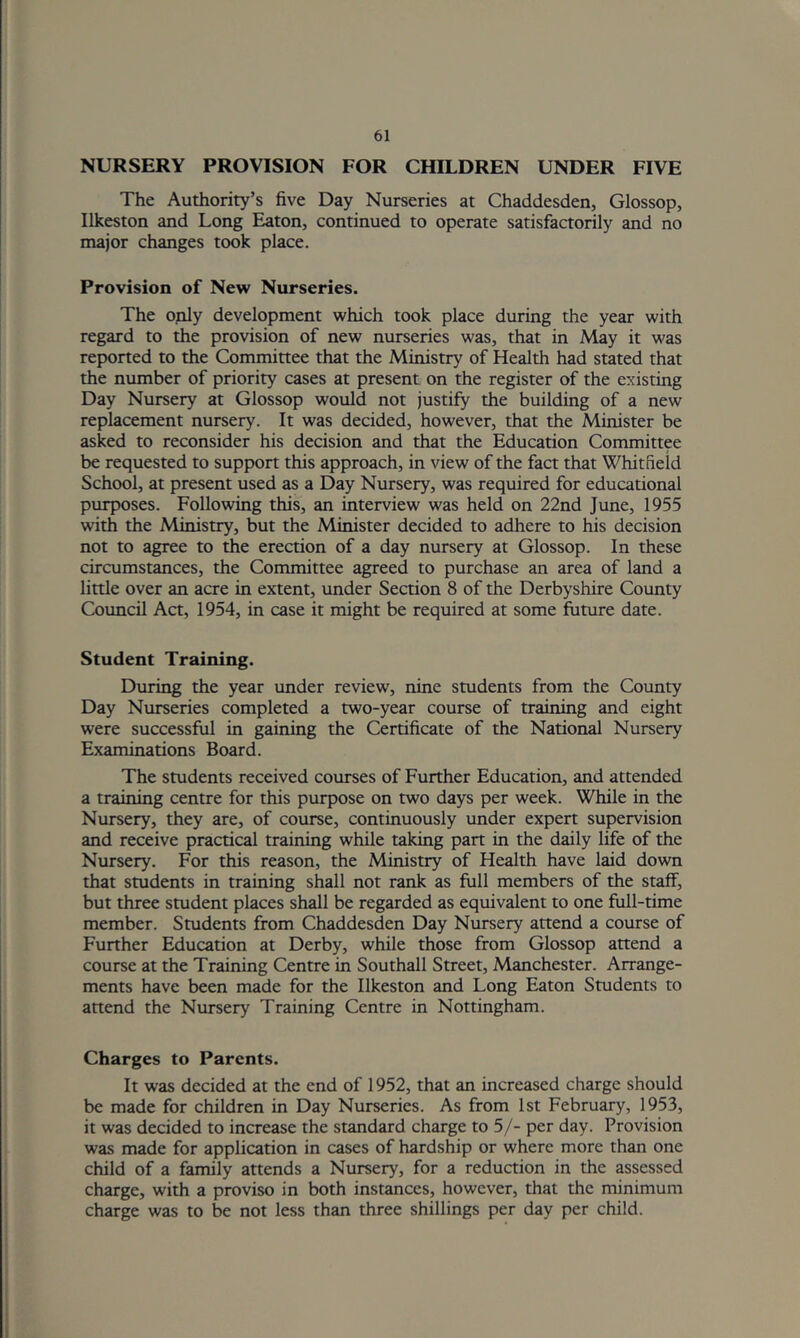 NURSERY PROVISION FOR CHILDREN UNDER FIVE The Authority’s five Day Nurseries at Chaddesden, Glossop, Ilkeston and Long Eaton, continued to operate satisfactorily and no major changes took place. Provision of New Nurseries. The oply development which took place during the year with regard to the provision of new nurseries was, that in May it was reported to the Committee that the Ministry of Health had stated that the number of priority cases at present on the register of the existing Day Nursery at Glossop would not justify the building of a new replacement nursery. It was decided, however, that the Minister be asked to reconsider his decision and that the Education Committee be requested to support this approach, in view of the fact that Whitfield School, at present used as a Day Nursery, was required for educational purposes. Following this, an interview was held on 22nd June, 1955 with the Ministry, but the Minister decided to adhere to his decision not to agree to the erection of a day nursery at Glossop. In these circumstances, the Committee agreed to purchase an area of land a little over an acre in extent, under Section 8 of the Derbyshire County Council Act, 1954, in case it might be required at some future date. Student Training. During the year under review, nine students from the County Day Nurseries completed a two-year course of training and eight were successful in gaining the Certificate of the National Nursery Examinations Board. The students received courses of Further Education, and attended a training centre for this purpose on two days per week. While in the Nursery, they are, of course, continuously under expert supervision and receive practical training while taking part in the daily life of the Nursery. For this reason, the Ministry of Health have laid down that students in training shall not rank as full members of the staff, but three student places shall be regarded as equivalent to one full-time member. Students from Chaddesden Day Nursery attend a course of Further Education at Derby, while those from Glossop attend a course at the Training Centre in Southall Street, Manchester. Arrange- ments have been made for the Ilkeston and Long Eaton Students to attend the Nursery Training Centre in Nottingham. Charges to Parents. It was decided at the end of 1952, that an increased charge should be made for children in Day Nurseries. As from 1st February, 1953, it was decided to increase the standard charge to 5/- per day. Provision was made for application in cases of hardship or where more than one child of a family attends a Nursery, for a reduction in the assessed charge, with a proviso in both instances, however, that the minimum charge was to be not less than three shillings per day per child.