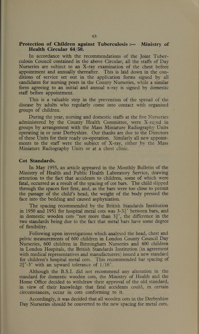 Protection of Children against Tuberculosis :— Ministry of Health Circular 64/50. In accordance with the recommendations of the Joint Tuber- culosis Council contained in the above Circular, all the staffs of Day Nurseries are subject to an X-ray examination of the chest before appointment and annually thereafter. This is laid down in the con- ditions of service set out in the application forms signed by all candidates for nursing posts in the County Nurseries, while a similar form agreeing to an initial and annual x-ray is signed by domestic staff before appointment. This is a valuable step in the prevention of the spread of the disease by adults who re^arly come into contact with organised groups of children. During the year, nursing and domestic staffs at the five Nurseries administered by the County Health Committee, were X-rayed in groups by arrangement with the Mass Miniature Radiography Units operating in or near Derbyshire. Our thanks are due to the Directors of these Units for their ready co-operation. Similarly all new appoint- ments to the staff were the subject of X-ray, either by the Mass Miniature Radiography Units or at a chest clinic. Cot Standards. In May 1955, an article appeared in the Monthly Bulletin of the Ministry of Health and Public Health Laboratory Service, drawing attention to the fact that accidents to children, some of which were fatal, occurred as a result of the spacing of cot bars. The child slipped through the spaces feet first, and, as the bars were too close to permit the passage of the child’s head, the weight of the body pressed the face into the bedding and caused asphyxiation. The spacing recommended by the British Standards Institution in 1950 and 1951 for hospital metal cots was 3-3between bars, and in domestic wooden cots “not more than 3|, the difference in the two standards being due to the fact that metd bars have some degree of flexibility. Following upon investigations which analysed the head, chest and pelvic measurements of 600 children in London County Council Day Nurseries, 600 children in Birmingham Nurseries and 400 children in London Hospitals, the British Standards Institution (in agreement with medical representatives and manufacturers) issued a new standard for children’s hospital metal cots. This recommended bar spacing of 21-3 with an upward tolerance of 1/16. Although the B.S.I. did not recommend any alteration in the standard for domestic wooden cots, the Ministry of Health and the Home Office decided to withdraw their approval of the old standard, in view of their knowledge that fatal accidents could, in certain circumstances, occur in cots conforming to it. Accordingly, it was decided that all wooden cots in the Derbyshire Day Nurseries should be converted to the new spacing for metal cots.