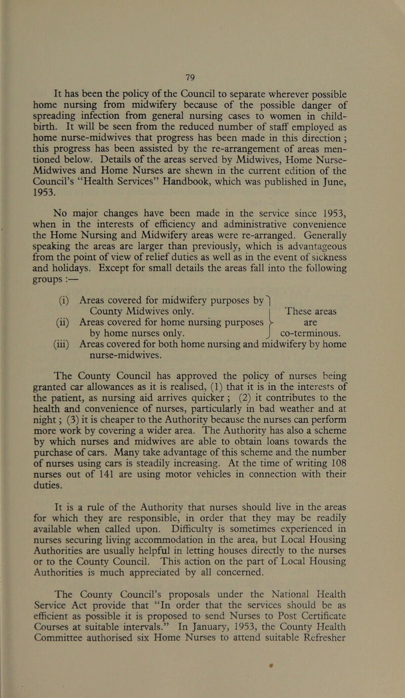 It has been the policy of the Council to separate wherever possible home nursing from midwifery because of the possible danger of spreading infection from general nursing cases to women in child- birth. It will be seen from the reduced number of stalf employed as home nurse-midwives that progress has been made in this direction; this progress has been assisted by the re-arrangement of areas men- tioned below. Details of the areas served by Midwives, Home Nurse- Mid wives and Home Nurses are shewn in the current edition of the Coimcil’s “Health Services” Handbook, which was published in June, 1953. No major changes have been made in the service since 1953, when in the interests of efficiency and administrative convenience the Home Nursing and Midwifery areas were re-arranged. Generally speaking the areas are larger than previously, which is advantageous from the point of view of relief duties as well as in the event of sickness and holidays. Except for small details the areas fall into the following groups:— (i) Areas covered for midwifery purposes by^ County Midwives only. These areas (ii) Areas covered for home nursing purposes > are by home nurses only. J co-terminous. (iii) Areas covered for both home nursing and midwifery by home nurse-midwives. The County Council has approved the policy of nurses being granted car allowances as it is revised, (1) that it is in the interests of the patient, as nursing aid arrives quicker; (2) it contributes to the health and convenience of nurses, particularly in bad weather and at night; (3) it is cheaper to the Authority because the nurses can perform more work by covering a wider area. The Authority has also a scheme by which nurses and midwives are able to obtain loans towards the purchase of cars. Many take advantage of this scheme and the number of nurses using cars is steadily increasing. At the time of writing 108 nurses out of 141 are using motor vehicles in connection with their duties. It is a rule of the Authority that nurses should live in the areas for which they are responsible, in order that they may be readily available when called upon. Difficulty is sometimes experienced in nurses securing living accommodation in the area, but Local Housing Authorities are usually helpful in letting houses directly to the nurses or to the County Council. This action on the part of Local Housing Authorities is much appreciated by all concerned. The County Council’s proposals under the National Health Service Act provide that “In order that the services should be as efficient as possible it is proposed to send Nurses to Post Certificate Courses at suitable intervals.” In January, 1953, the County Health Committee authorised six Home Nurses to attend suitable Refresher