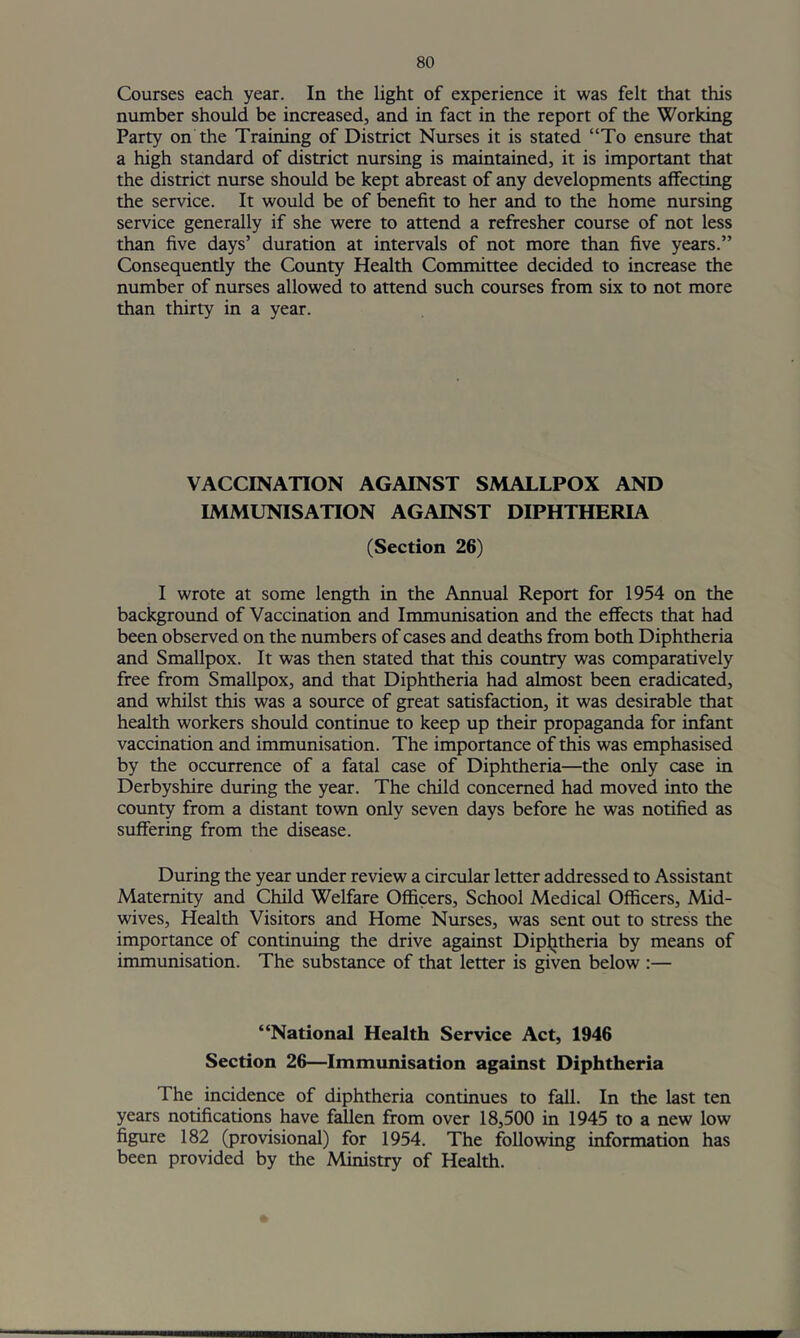 Courses each year. In the light of experience it was felt that this number should be increased, and in fact in the report of the Working Party on the Training of District Nurses it is stated “To ensure that a high standard of district nursing is maintained, it is important that the district nurse should be kept abreast of any developments affecting the service. It would be of benefit to her and to the home nursing service generally if she were to attend a refresher course of not less than five days’ duration at intervals of not more than five years.” Consequently the County Health Committee decided to increase the number of nurses allowed to attend such courses from six to not more than thirty in a year. VACCINATION AGAINST SMALLPOX AND IMMUNISATION AGAINST DIPHTHERIA (Section 26) I wrote at some length in the Annual Report for 1954 on the background of Vaccination and Immunisation and the effects that had been observed on the numbers of cases and deaths from both Diphtheria and Smallpox. It was then stated that this country was comparatively free from Smallpox, and that Diphtheria had almost been eradicated, and whilst this was a source of great satisfaction, it was desirable that health workers should continue to keep up their propaganda for infant vaccination and immunisation. The importance of this was emphasised by the occurrence of a fatal case of Diphtheria—the only case in Derbyshire during the year. The child concerned had moved into the county from a distant town only seven days before he was notified as suffering from the disease. During the year under review a circular letter addressed to Assistant Maternity and Child Welfare Officers, School Medical Officers, Mid- wives, Health Visitors and Home Nurses, was sent out to stress the importance of continuing the drive against Diplitheria by means of immunisation. The substance of that letter is given below :— “National Health Service Act, 1946 Section 26—Immunisation against Diphtheria The incidence of diphtheria continues to fall. In the last ten years notifications have fallen from over 18,500 in 1945 to a new low figure 182 (provisional) for 1954. The following information has been provided by the Ministry of Health.