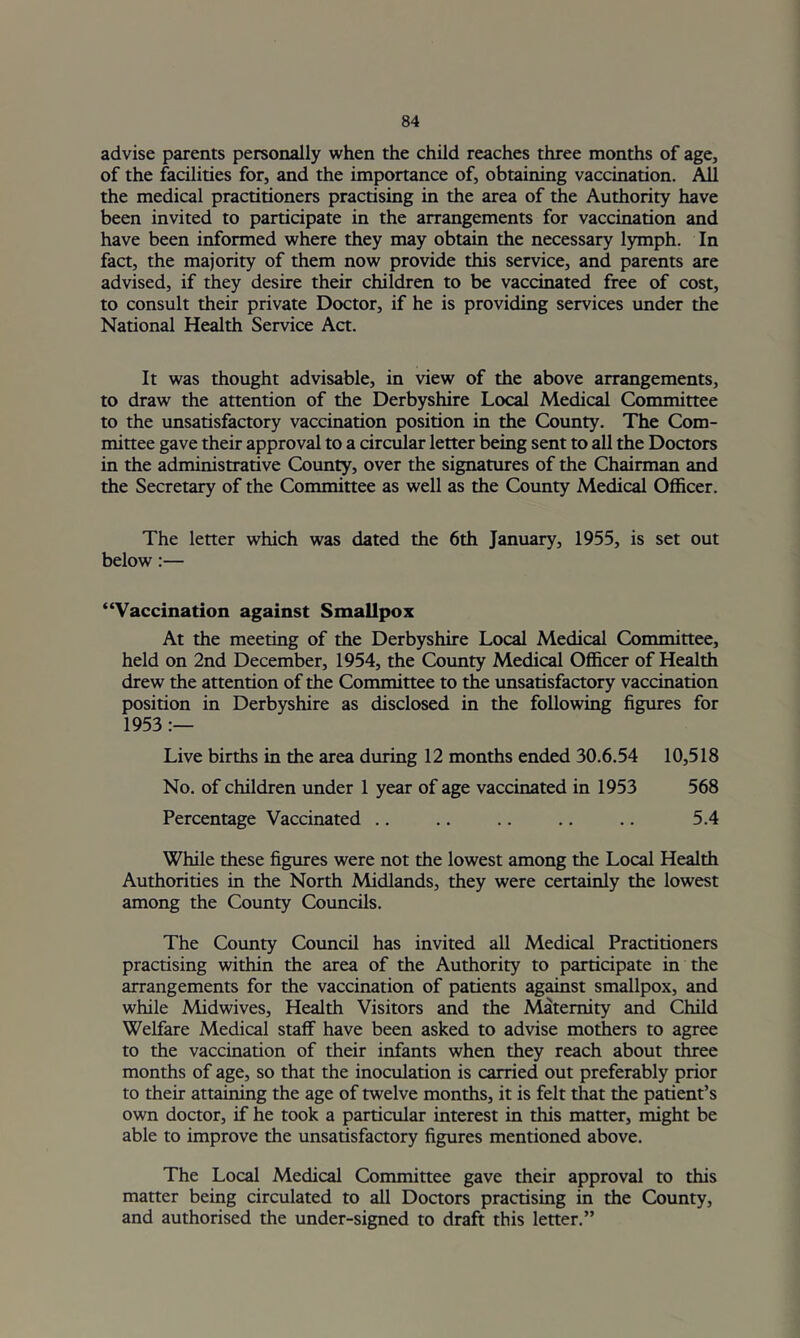 advise parents personally when the child reaches three months of age, of the facilities for, and the importance of, obtaining vaccination. All the medical practitioners practising in the area of the Authority have been invited to participate in the arrangements for vaccination and have been informed where they may obtain the necessary lymph. In fact, the majority of them now provide this service, and parents are advised, if they desire their children to be vaccinated free of cost, to consult their private Doctor, if he is providing services under the National Health Service Act. It was thought advisable, in view of the above arrangements, to draw the attention of the Derbyshire Local Medical Committee to the unsatisfactory vaccination position in the County. The Com- mittee gave their approval to a circular letter being sent to all the Doctors in the administrative County, over the signatures of the Chairman and the Secretary of the Committee as well as the County Medical Officer. The letter which was dated the 6th January, 1955, is set out below:— “Vaccination against Smallpox At the meeting of the Derbyshire Local Medical Committee, held on 2nd December, 1954, the Coimty Medical Officer of Health drew the attention of the Committee to the tmsatisfactory vaccination position in Derbyshire as disclosed in the following figures for 1953 Live births in the area during 12 months ended 30.6.54 10,518 No. of children under 1 year of age vaccinated in 1953 568 Percentage Vaccinated .. .. .. .. .. 5.4 While these figures were not the lowest among the Local Health Authorities in the North Midlands, they were certainly the lowest among the County Coimcils. The County Council has invited all Medical Practitioners practising within the area of the Authority to participate in the arrangements for the vaccination of patients against smallpox, and while Midwives, Health Visitors and the Maternity and Child Welfare Medical staff have been asked to advise mothers to agree to the vaccination of their infants when they reach about three months of age, so that the inoculation is carried out preferably prior to their attaining the age of twelve months, it is felt that the patient’s own doctor, if he took a particular interest in this matter, might be able to improve the unsatisfactory figures mentioned above. The Local Medical Committee gave their approval to this matter being circulated to all Doctors practising in the County, and authorised the under-signed to draft this letter.”