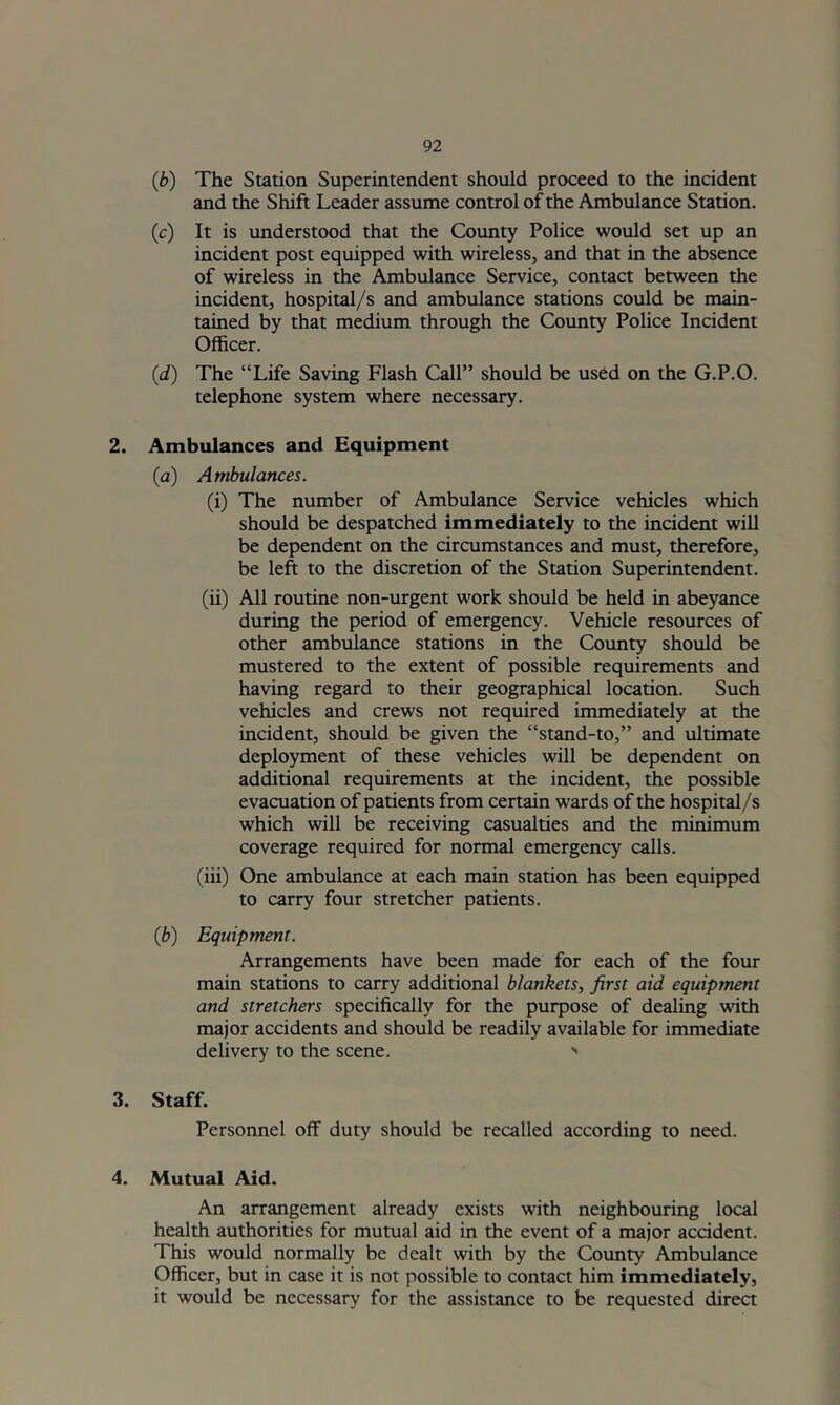 (b) The Station Superintendent should proceed to the incident and the Shift Leader assume control of the Ambulance Station. (c) It is understood that the County Police would set up an incident post equipped with wireless, and that in the absence of wireless in the Ambulance Service, contact between the incident, hospital/s and ambulance stations could be main- tained by that medium through the County Police Incident Officer. (d) The “Life Saving Flash Call” should be used on the G.P.O. telephone system where necessary. 2. Ambulances and Equipment (a) Ambulances. (i) The number of Ambulance Service vehicles which should be despatched immediately to the incident will be dependent on the circumstances and must, therefore, be left to the discretion of the Station Superintendent. (ii) All routine non-urgent work should be held in abeyance during the period of emergency. Vehicle resources of other ambulance stations in the County should be mustered to the extent of possible requirements and having regard to their geographical location. Such vehicles and crews not required immediately at the incident, should be given the “stand-to,” and ultimate deployment of these vehicles will be dependent on additional requirements at the incident, the possible evacuation of patients from certain wards of the hospital/s which will be receiving casualties and the minimum coverage required for normal emergency calls. (iii) One ambulance at each main station has been equipped to carry four stretcher patients. (b) Equipment. Arrangements have been made for each of the four main stations to carry additional blankets, first aid equipment and stretchers specifically for the purpose of dealing with major accidents and should be readily available for immediate delivery to the scene. •' 3. Staff. Personnel off duty should be recalled according to need. 4. Mutual Aid. An arrangement already exists with neighbouring local health authorities for mutual aid in the event of a major accident. This would normally be dealt with by the County Ambulance Officer, but in case it is not possible to contact him immediately, it would be necessary for the assistance to be requested direct