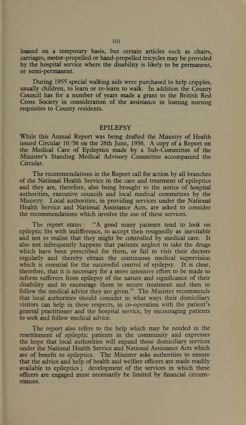 loaned on a temporary basis, but certain articles such as chairs, carriages, motor-propelled or hand-propelled tricycles may be provided by the hospital service where the disability is likely to be permanent, or semi-permanent. During 1955 special walking aids were purchased to help cripples, usually children, to learn or re-leam to walk. In addition the Coimty Covmcil has for a number of years made a grant to the British Red Cross Society in consideration of the assistance in loaning nursing requisites to County residents. EPILEPSY While this Annual Report was being drafted the Ministry of Health issued Circular 10/56 on the 26th June, 1956. A copy of a Report on the Medical Care of Epileptics made by a Sub-Committee of the Minister’s Standing Medicd Advisory Committee accompanied the Circular. The recommendations in the Report call for action by all branches of the National Health Service in the care and treatment of epileptics and they are, therefore, also being brought to the notice of hospital authorities, executive councils and local medical committees by the Ministry. Local authorities, in providing services under the National Health Service and National Assistance Acts, are asked to consider the recommendations which involve the use of these services. The report states : “A good many patients tend to look on epileptic fits with indifference, to accept then resignedly as inevitable and not to realise that they might be controlled by medical care. It also not infrequently happens that patients neglect to take the drugs which have been prescribed for them, or fail to visit their doctors regularly and thereby obtain the continuous medical supervision which is essential for the successful control of epilepsy. It is clear, therefore, that it is necessary for a more intensive effort to be made to inform sufferers from epilepsy of the nature and significance of then- disability and to encourage them to secure treatment and then to follow the medical advice they are given.” The Minister recommends that local authorities should consider in what ways their domiciliary visitors can help in these respects, in co-operation with the patient’s general practitioner and the hospital service, by encouraging patients to seek and follow medical advice. The report also refers to the help which may be needed in the resettlement of epileptic patients in the community and expresses the hope that local authorities will expand those domiciliary services under the National Health Service and National Assistance Acts which are of benefit to epileptics. The Minister asks authorities to ensure that the advice and help of health and welfare officers are made readily available to epileptics; development of the services in which these officers are engaged must necessarily be limited by financial circum- stances.