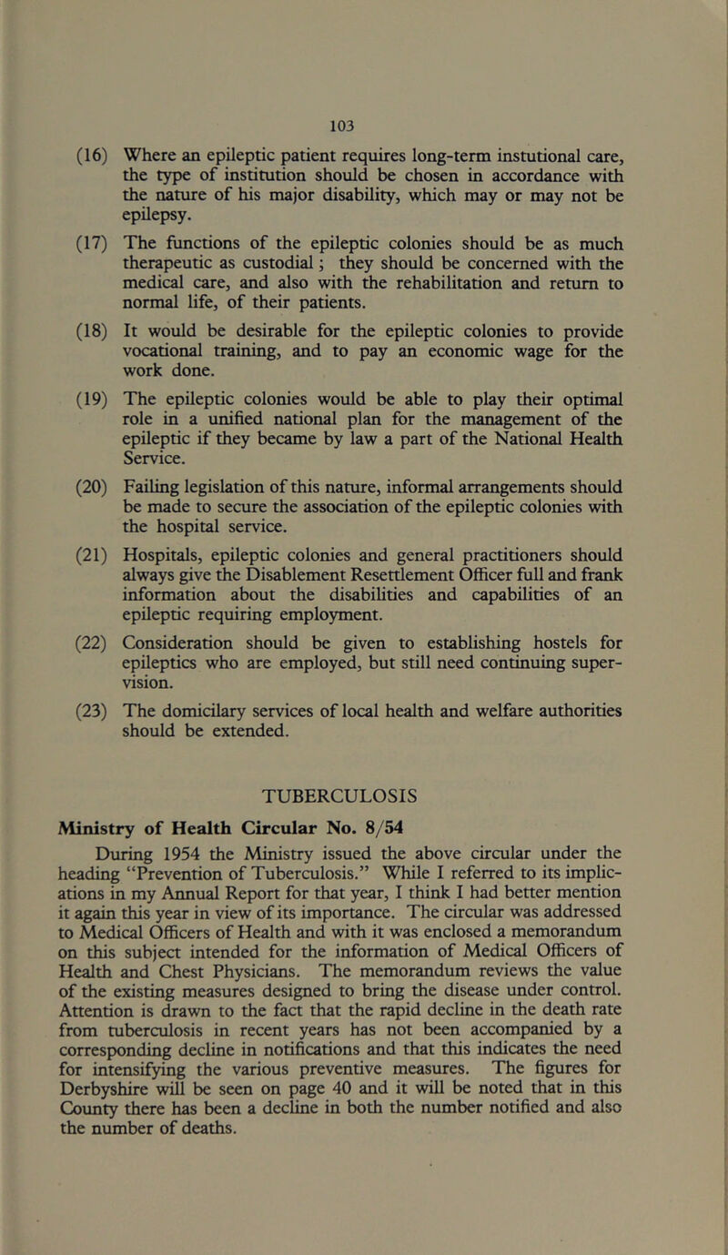 (16) Where an epileptic patient requires long-term instutional care, the type of institution should be chosen in accordance with the nature of his major disability, which may or may not be epilepsy. (17) The functions of the epileptic colonies should be as much therapeutic as custodial; they should be concerned with the medical care, and also with the rehabilitation and return to normal life, of their patients. (18) It would be desirable for the epileptic colonies to provide vocational training, and to pay an economic wage for the work done. (19) The epileptic colonies would be able to play their optimal role in a unified national plan for the management of the epileptic if they became by law a part of the National Health Service. (20) Failing legislation of this nature, informal arrangements should be made to secure the association of the epileptic colonies with the hospital service. (21) Hospitals, epileptic colonies and general practitioners should always give the Disablement Resettlement Officer full and frank information about the disabilities and capabilities of an epileptic requiring employment. (22) Consideration should be given to establishing hostels for epileptics who are employed, but still need continuing super- vision. (23) The domicilary services of local health and welfare authorities should be extended. TUBERCULOSIS Ministry of Health Circular No. 8/54 During 1954 the Ministry issued the above circular under the heading “Prevention of Tuberculosis.” While I referred to its imphc- ations in my Annual Report for that year, I think I had better mention it again this year in view of its importance. The circular was addressed to Medical Officers of Health and with it was enclosed a memorandum on this subject intended for the information of Medical Officers of Health and Chest Physicians. The memorandum reviews the value of the existing measures designed to bring the disease under control. Attention is drawn to the fact that the rapid decline in the death rate from tuberculosis in recent years has not been accompamed by a corresponding decline in notifications and that this indicates the need for intensifying the various preventive measures. The figures for Derbyshire will be seen on page 40 and it will be noted that in this County there has been a decline in both the number notified and also the number of deaths.