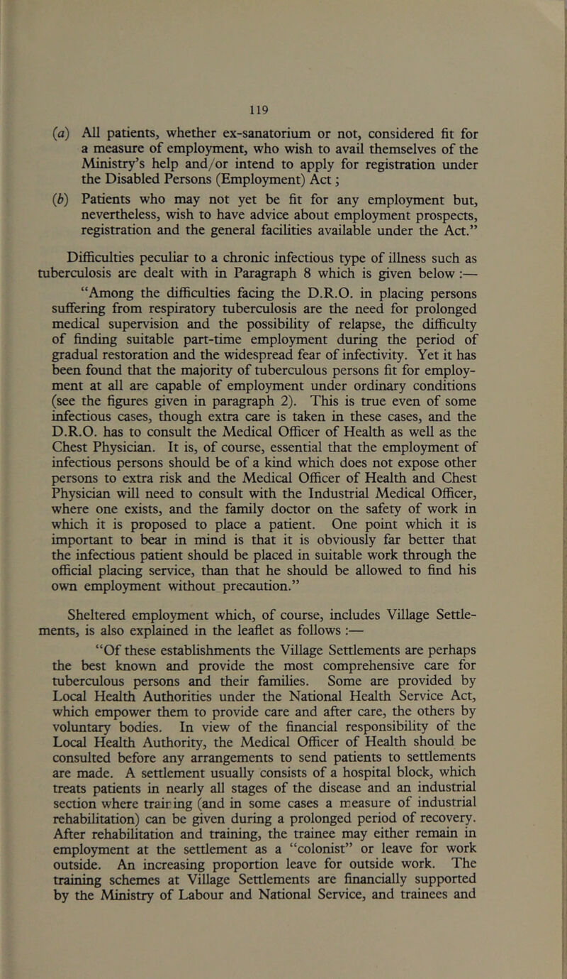 (a) All patients, whether ex-sanatorium or not, considered fit for a measure of employment, who wish to avail themselves of the Ministry’s help and/or intend to apply for registration under the Disabled Persons (Employment) Act; (b) Patients who may not yet be fit for any employment but, nevertheless, wish to have advice about employment prospects, registration and the general facilities available under the Act.” Difficulties peculiar to a chronic infectious type of illness such as tuberculosis are dealt with in Paragraph 8 which is given below:— “Among the difficulties facing the D.R.O. in placing persons suffering from respiratory tuberculosis are the need for prolonged medical supervision and the possibility of relapse, the difficulty of finding suitable part-time employment during the period of gradual restoration and the widespread fear of infectivity. Yet it has been found that the majority of tuberculous persons fit for employ- ment at all are capable of employment under ordinary conditions (see the figures given in paragraph 2). This is true even of some infectious cases, though extra care is taken in these cases, and the D.R.O. has to consult the Medical Officer of Health as well as the Chest Physician. It is, of course, essential that the employment of infectious persons should be of a kind which does not expose other persons to extra risk and the Medical Officer of Health and Chest Physician will need to consult with the Industrial Medical Officer, where one exists, and the family doctor on the safety of work in which it is proposed to place a patient. One point which it is important to bear in mind is that it is obviously far better that the infectious patient should be placed in suitable work through the official placing service, than that he should be allowed to find his own employment without precaution.” Sheltered employment which, of course, includes Village Settle- ments, is also explained in the le^et as follows :— “Of these establishments the Village Settlements are perhaps the best known and provide the most comprehensive care for tuberculous persons and their families. Some are provided by Local Health Authorities under the National Health Service Act, which empower them to provide care and after care, the others by voluntary bodies. In view of the financial responsibility of the Local Health Authority, the Medical Officer of Health should be consulted before any arrangements to send patients to settlements are made. A settlement usually consists of a hospital block, which treats patients in nearly all stages of the disease and an industrial section where trairing (and in some cases a measure of industrial rehabilitation) can be given during a prolonged period of recovery. After rehabilitation and training, the trainee may either remain in employment at the settlement as a “colonist” or leave for work outside. An increasing proportion leave for outside work. The training schemes at Village Settlements are financially supported by the Ministry of Labour and National Service, and trainees and