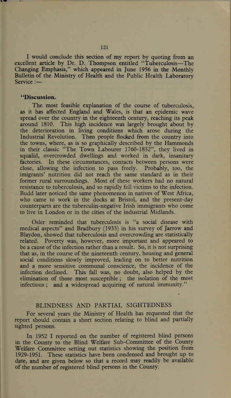 I would conclude this section of my report by quoting from an excellent article by Dr. D. Thompson entitled “Tuberculosis—The Changing Emphasis,” which appeared in June 1956 in the Monthly Bulletin of the Ministry of Health and the Public Health Laboratory Service:— “Discussion. The most feasible explanation of the course of tuberculosis, as it has affected England and Wales, is that an epidemic wave spread over the country in the eighteenth century, reaching its peak around 1810. This high incidence was largely brought about by the deterioration in living conditions which arose during the Industrial Revolution. Then people flocked from the country into the towns, where, as is so graphically described by the Hammonds in their classic “The Town Labourer 1760-1832”, they lived in squalid, overcrowded dwellings and worked in dark, insanitary factories. In these circumstances, contacts between persons were close, allowing the infection to pass freely. Probably, too, the imigrants’ nutrition did not reach the same standard as in their former rural surroundings. Most of these workers had no natural resistance to tuberculosis, and so rapidly fell victims to the infection. Budd later noticed the same phenomenon in natives of West Africa, who came to work in the docks at Bristol, and the present-day counterparts are the tuberculin-negative Irish immigrants who come to live in London or in the cities of the industrial Midlands. Osier reminded that tuberculosis is “a social disease with medical aspects” and Bradbury (1933) in his survey of Jarrow and Blaydon, showed that tuberculosis and overcrowding are statistically related. Poverty was, however, more important and appeared to be a cause of the infection rather than a result. So, it is not surprising that as, in the course of the nineteenth century, housing and general social conditions slowly improved, leading on to better nutrition and a more sensitive communal conscience, the incidence of the infection declined. This fall was, no doubt, also helped by the elimination of those most susceptible; the isolation of the most infectious ; and a widespread acquiring of natural immunity.” BLINDNESS AND PARTIAL SIGHTEDNESS For several years the Ministry of Health has requested that the report should contain a short section relating to blind and partially sifted persons. In 1952 I reported on the number of registered blind persons in the County to the Blind Welfare Sub-Committee of the County Welfare Committee setting out statistics showing the position from 1929-1951. These statistics have been condensed and brought up to date, and are given below so that a record may readily be available of the number of registered blind persons in the County.