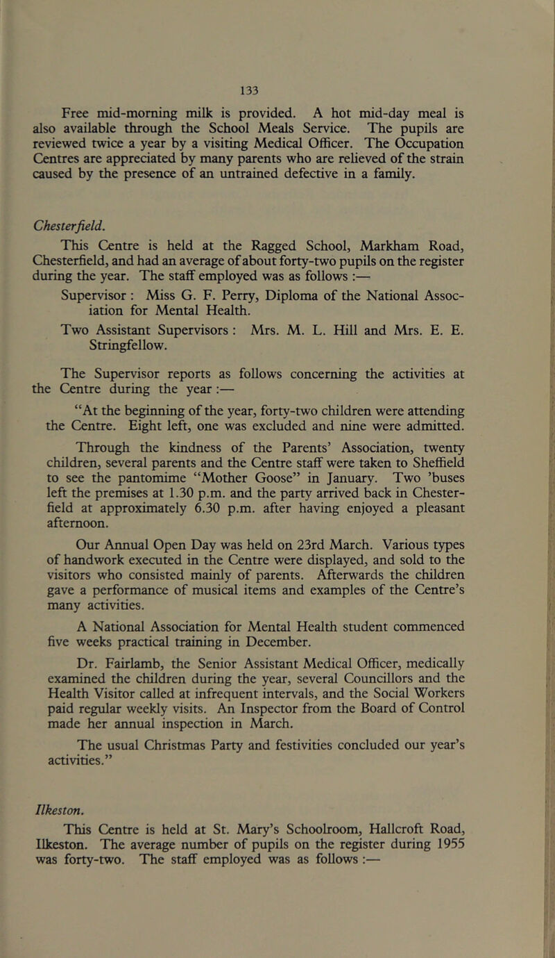 Free mid-moming milk is provided. A hot mid-day meal is also available through the School Meals Service. The pupils are reviewed twice a year by a visiting Medical Officer. The Occupation Centres are appreciated by many parents who are relieved of the strain caused by the presence of an imtrained defective in a family. Chesterfield. This Centre is held at the Ragged School, Markham Road, Chesterfield, and had an average of about forty-two pupils on the register during the year. The staff employed was as follows :— Supervisor : Miss G. F. Perry, Diploma of the National Assoc- iation for Mental Health. Two Assistant Supervisors : Mrs. M. L. Hill and Mrs. E. E. Stringfellow. The Supervisor reports as follows concerning the activities at the Centre during the year:— “At the beginning of the year, forty-two children were attending the Centre. Eight left, one was excluded and nine were admitted. Through the kindness of the Parents’ Association, twenty children, several parents and the Centre staff were taken to Sheffield to see the pantomime “Mother Goose” in January. Two ’buses left the premises at 1.30 p.m. and the party arrived back in Chester- field at approximately 6.30 p.m. after having enjoyed a pleasant afternoon. Our Annual Open Day was held on 23rd March. Various types of handwork executed in the Centre were displayed, and sold to the visitors who consisted mainly of parents. Afterwards the children gave a performance of musical items and examples of the Centre’s many activities. A National Association for Mental Health student commenced five weeks practical training in December. Dr. Fairlamb, the Senior Assistant Medical Officer, medically examined the children during the year, several Councillors and the Health Visitor called at infrequent intervals, and the Social Workers paid regular weekly visits. An Inspector from the Board of Control made her annual inspection in March. The usual Christmas Party and festivities concluded our year’s activities.” Ilkeston. This Centre is held at St. Mary’s Schoolroom, Hallcroft Road, Ilkeston. The average number of pupils on the register during 1955 was forty-two. The staff employed was as follows :—