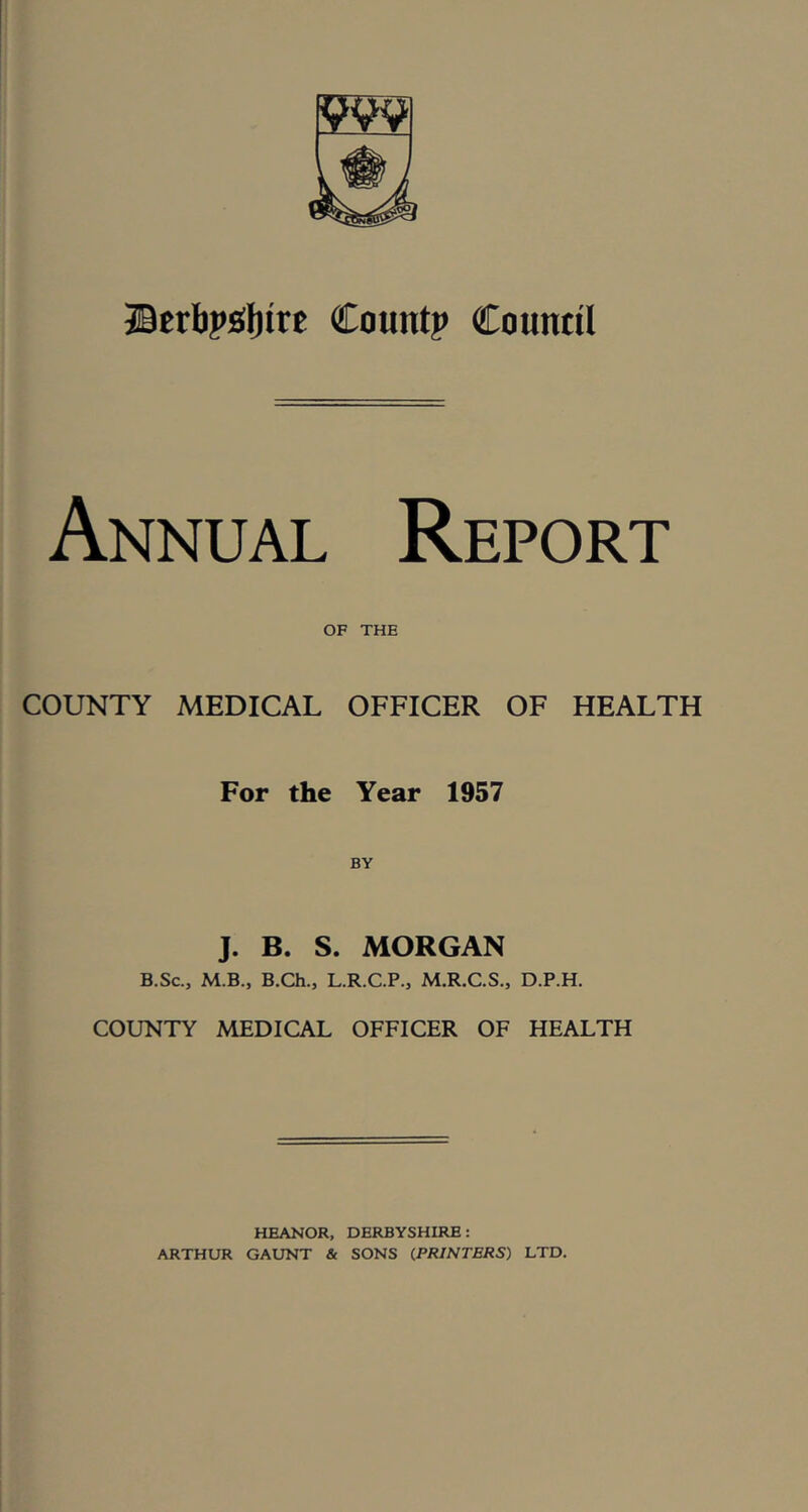 ®erbp£(l)irt Count? Countil Annual Report OF THE COUNTY MEDICAL OFFICER OF HEALTH For the Year 1957 J. B. S. MORGAN B.Sc, M.B., B.Ch., L.R.C.P., M.R.C.S., D.P.H. COUNTY MEDICAL OFFICER OF HEALTH HEANOR, DERBYSHIRE: ARTHUR GAUNT & SONS (PRINTERS) LTD.