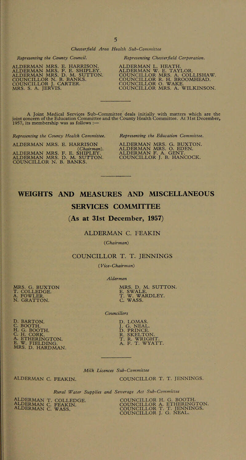 Chesterfield Area Health Sub-Committee Representing the County Council. ALDERMAN MRS. E. HARRISON. ALDERMAN MRS. F. E. SHIPLEY. ALDERMAN MRS. D. M. SUTTON. COUNCILLOR N. B. BANKS. COUNCILLOR J. CARTER. MRS. S. A. JERVIS. Representing Chesterfield Corporation. ALDERMAN L. HEATH. ALDERMAN W. E. TAYLOR. COUNCILLOR MRS. A. COLLISHAW. COUNCILLOR R. H. BROOMHEAD. COUNCILLOR O. WAKE. COUNCILLOR MRS. A. WILKINSON. A Joint Medical Services Sub-Committee deals initially with matters which are the joint concern of the Education Committee and the County Health Committee. At 31st December, 1957, its membership was as follows :— Representing the County Health Committee. ALDERMAN MRS. E. HARRISON (.Chairman). ALDERMAN MRS. F. E. SHIPLEY. ALDERMAN MRS. D. M. SUTTON. COUNCILLOR N. B. BANKS. Representing the Education Committee. ALDERMAN MRS. G. BUXTON. ALDERMAN MRS. O. EDEN. ALDERMAN F. A. GENT. COUNCILLOR J. B. HANCOCK. WEIGHTS AND MEASURES AND MISCELLANEOUS SERVICES COMMITTEE (As at 31st December, 1957) ALDERMAN C. FEAKIN (Chairman) COUNCILLOR T. T. JENNINGS ( Vice-Chairman) Aldermen MRS. G. BUXTON T. COLLEDGE. A. FOWLER. N. GRATTON. MRS. D. M. SUTTON. E. SWALE. T. W. WARDLEY. C. WASS. D. BARTON. C. BOOTH. H. G. BOOTH. C. H. CORK. A. ETHERINGTON. E. W. FIELDING. MRS. D. HARDMAN. Councillors D. LOMAS. J. G. NEAL. D. PRINCE. R. SKELTON. T. R. WRIGHT. A. F. T. WYATT. Milk Licences Sub-Committee alderman C. FEAKIN. COUNCILLOR T. T. JENNINGS. Rural Water Supplies and Sewerage Act Sub-Committee alderman alderman alderman T. COLLEDGE. C. FEAKIN. C. WASS. COUNCILLOR H. G. BOOTH. COUNCILLOR A. ETHERINGTON. COUNCILLOR T. T. JENNINGS, COUNCILLOR J. G. NEAL.