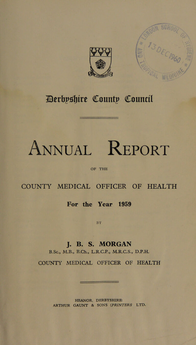 IW9 ®eri)?ol)tre Count? Council Annual Report OF THE COUNTY MEDICAL OFFICER OF HEALTH For the Year 1959 J. B. S. MORGAN B.Sc., M.B., B.Ch., L.R.C.P., M.R.C.S., D.P.H. COUNTY MEDICAL OFFICER OF HEALTH HEANOR, DERBYSHIRE: ARTHUR GAUNT & SONS (PRINTERS LTD.