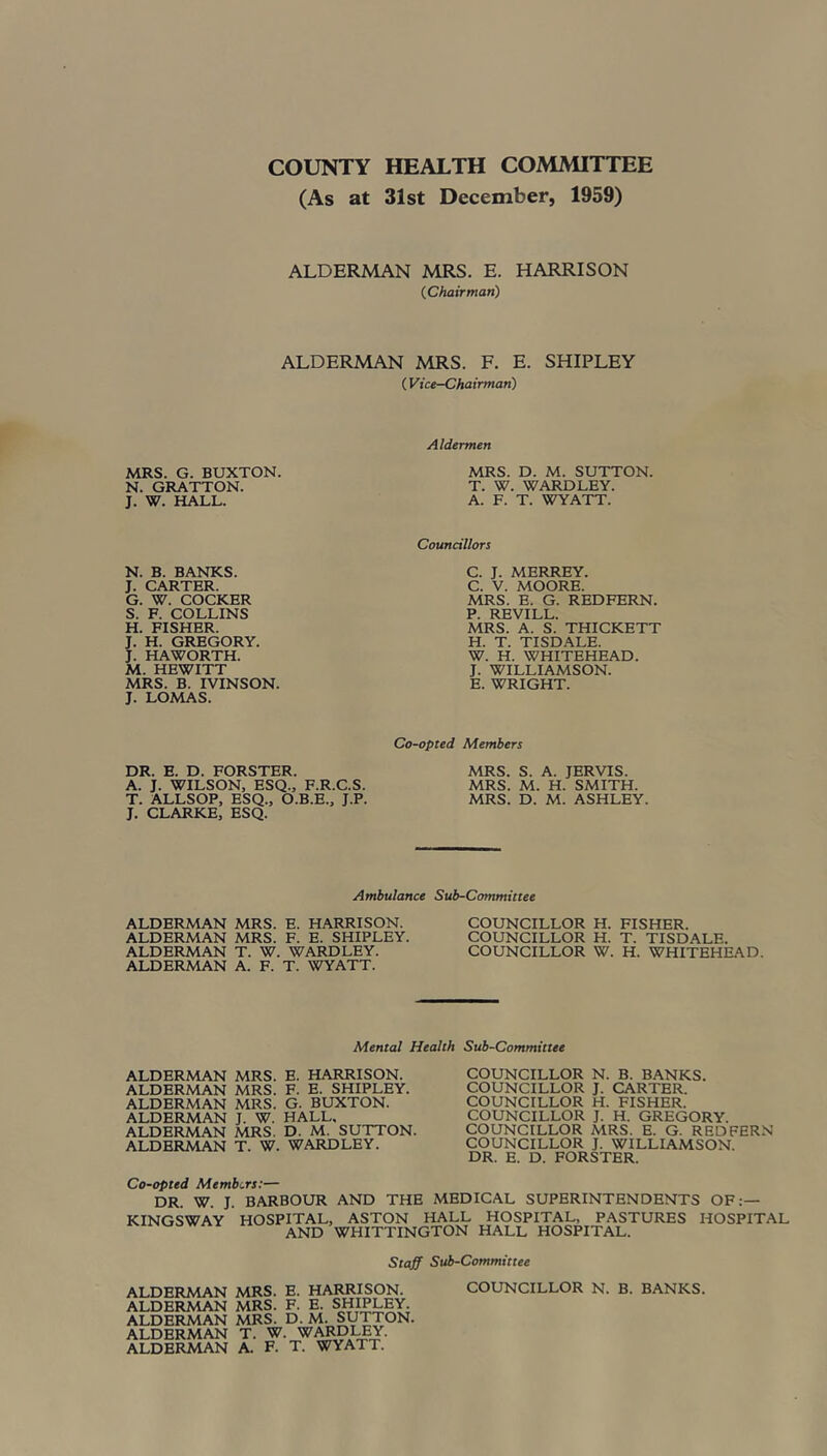 COUNTY HEALTH COMMITTEE (As at 31st December, 1959) ALDERMAN MRS. E. HARRISON (Chairman) ALDERMAN MRS. F. E. SHIPLEY (Vice-Chairman) Aldermen MRS. G. BUXTON. N. GRATTON. J. W. HALL. MRS. D. M. SUTTON. T. W. WARDLEY. A. F. T. WYATT. Councillors N. B. BANKS. J. CARTER. G. W. COCKER S. F. COLLINS H. FISHER. J. H. GREGORY. J. HAWORTH. M. HEWITT MRS. B. IVINSON. J. LOMAS. C. J. MERREY. C. V. MOORE. MRS. E. G. REDFERN. P. REVILL. MRS. A. S. THICKETT H. T. TISDALE. W. H. WHITEHEAD. J. WILLIAMSON. E. WRIGHT. DR. E. D. FORSTER. A. J. WILSON, ESQ., F.R.C.S. T. ALLSOP, ESQ., O.B.E., J.P. J. CLARKE, ESQ. Co-opted Members MRS. S. A. JERVIS. MRS. M. H. SMITH. MRS. D. M. ASHLEY. Ambulance Sub-Committee ALDERMAN MRS. E. HARRISON. ALDERMAN MRS. F. E. SHIPLEY. ALDERMAN T. W. WARDLEY. ALDERMAN A. F. T. WYATT. COUNCILLOR H. FISHER. COUNCILLOR H. T. TISDALE. COUNCILLOR W. H. WHITEHEAD. Mental Health Sub-Committee ALDERMAN MRS. E. HARRISON. ALDERMAN MRS. F. E. SHIPLEY. ALDERMAN MRS. G. BUXTON. ALDERMAN J. W. HALL, ALDERMAN MRS. D. M. SUTTON. ALDERMAN T. W. WARDLEY. COUNCILLOR N. B. BANKS. COUNCILLOR J. CARTER. COUNCILLOR H. FISHER. COUNCILLOR J. H. GREGORY. COUNCILLOR MRS. E. G. REDFERN COUNCILLOR J. WILLIAMSON. DR. E. D. FORSTER. Co-opted Members:— DR. W. J. BARBOUR AND THE MEDICAL SUPERINTENDENTS OF:— KINGSWAY HOSPITAL, ASTON HALL HOSPITAL, PASTURES HOSPITAL AND WHITTINGTON HALL HOSPITAL. Staff Sub-Committee ALDERMAN MRS. F. E. SHIPLEY. ALDERMAN MRS. D. M. SUTTON. ALDERMAN T. W. WARDLEY. ALDERMAN A. F. T. WYATT.
