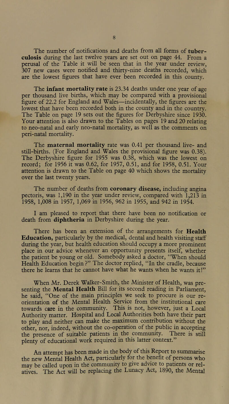 The number of notifications and deaths from all forms of tuber- culosis during the last twelve years are set out on page 44. From a perusal of the Table it will be seen that in the year under review, 307 new cases were notified and thirty-nine deaths recorded, which are the lowest figures that have ever been recorded in this county. The infant mortality rate is 23.34 deaths under one year of age per thousand live births, which may be compared with a provisional figure of 22.2 for England and Wales—incidentally, the figures are the lowest that have been recorded both in the county and in the country. The Table on page 19 sets out the figures for Derbyshire since 1930. Your attention is also drawn to the Tables on pages 19 and 20 relating to neo-natal and early neo-natal mortality, as well as the comments on peri-natal mortality. The maternal mortality rate was 0.41 per thousand five- and still-births. (For England and Wales the provisional figure was 0.38). The Derbyshire figure for 1955 was 0.38, which was the lowest on record; for 1956 it was 0.62, for 1957, 0.51, and for 1958, 0.51. Your attention is drawn to the Table on page 40 which shows the mortality over the last twenty years. The number of deaths from coronary disease, including angina pectoris, was 1,190 in the year under review, compared with 1,213 in 1958, 1,008 in 1957, 1,069 in 1956, 962 in 1955, and 942 in 1954. I am pleased to report that there have been no notification or death from diphtheria in Derbyshire during the year. There has been an extension of the arrangements for Health Education, particularly by the medical, dental and health visiting staff during the year, but health education should occupy a more prominent place in our advice whenever an opportunity presents itself, whether the patient be young or old. Somebody asked a doctor, “When should Health Education begin?” The doctor replied, “In the cradle, because there he learns that he cannot have what he wants when he wants it!” When Mr. Derek Walker-Smith, the Minister of Health, was pre- senting the Mental Health Bill for its second reading in Parliament, he said, “One of the main principles we seek to procure is our re- orientation of the Mental Health Service from the institutional care towards care in the community. This is not, however, just a Local Authority matter. Hospital and Local Authorities both have their part to play and neither can make the maximum contribution without the other, nor, indeed, without the co-operation of the public in accepting the presence of suitable patients in the community. There is still plenty of educational work required in this latter context.” An attempt has been made in the body of this Report to summarise the new Mental Health Act, particularly for the benefit of persons who may be called upon in the community to give advice to patients or rel- atives. The Act will be replacing the Lunacy Act, 1890, the Mental