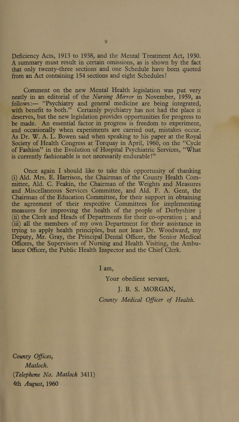 Deficiency Acts, 1913 to 1938, and the Mental Treatment Act, 1930. A summary must result in certain omissions, as is shown by the fact that only twenty-three sections and one Schedule have been quoted from an Act containing 154 sections and eight Schedules! Comment on the new Mental Health legislation was put very neatly in an editorial of the Nursing Mirror in November, 1959, as follows:— “Psychiatry and general medicine are being integrated, with benefit to both.” Certainly psychiatry has not had the place it deserves, but the new legislation provides opportunities for progress to be made. An essential factor in progress is freedom to experiment, and occasionally when experiments are carried out, mistakes occur. As Dr. W. A. L. Bowen said when speaking to his paper at the Royal Society of Health Congress at Torquay in April, 1960, on the “Cycle of Fashion” in the Evolution of Hospital Psychiatric Services, “What is currently fashionable is not necessarily endurable!” Once again I should like to take this opportunity of thanking (i) Aid. Mrs. E. Harrison, the Chairman of the County Health Com- mittee, Aid. C. Feakin, the Chairman of the Weights and Measures and Miscellaneous Services Committee, and Aid. F. A. Gent, the Chairman of the Education Committee, for their support in obtaining the agreement of their respective Committees for implementing measures for improving the health of the people of Derbyshire ; (ii) the Clerk and Heads of Departments for their co-operation ; and (iii) all the members of my own Department for their assistance in trying to apply health principles, but not least Dr. Woodward, my Deputy, Mr. Gray, the Principal Dental Officer, the Senior Medical Officers, the Supervisors of Nursing and Health Visiting, the Ambu- lance Officer, the Public Health Inspector and the Chief Clerk. I am, Your obedient servant, J. B. S. MORGAN, County Medical Officer of Health. County Offices, Matlock. {Telephone No. Matlock 3411) 4th August, 1960