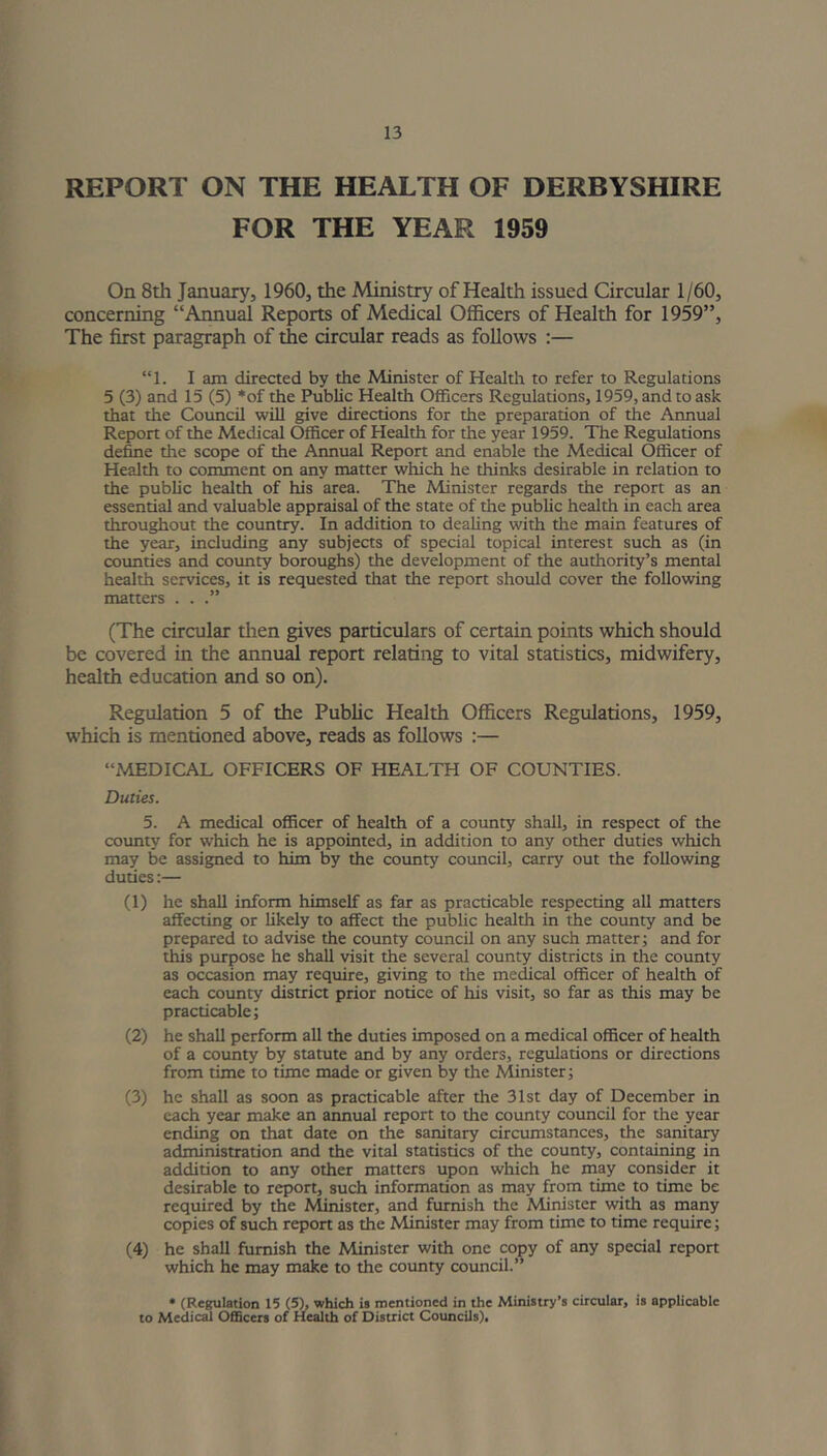 REPORT ON THE HEALTH OF DERBYSHIRE FOR THE YEAR 1959 On 8th January, 1960, the Ministry of Health issued Circular 1/60, concerning “Annual Reports of Medical Officers of Health for 1959”, The first paragraph of the circular reads as follows :— “1. I am directed by the Minister of Health to refer to Regulations 5 (3) and 15 (5) *of the Public Health Officers Regulations, 1959, and to ask that the Council will give directions for the preparation of the Annual Report of the Medical Officer of Health for the year 1959. The Regulations define the scope of the Annual Report and enable the Medical Officer of Health to comment on any matter which he thinks desirable in relation to the public health of his area. The Minister regards the report as an essential and valuable appraisal of the state of the public health in each area throughout the country. In addition to dealing with the main features of the year, including any subjects of special topical interest such as (in counties and county boroughs) the development of the authority’s mental health services, it is requested that the report should cover the following matters . . .” (The circular then gives particulars of certain points which should be covered in the annual report relating to vital statistics, midwifery, health education and so on). Regulation 5 of the Public Health Officers Regulations, 1959, which is mentioned above, reads as follows :— “MEDICAL OFFICERS OF HEALTH OF COUNTIES. Duties. 5. A medical officer of health of a county shall, in respect of the county for which he is appointed, in addition to any other duties which may be assigned to him by the county council, carry out the following duties:— (1) he shall inform himself as far as practicable respecting all matters affecting or likely to affect the public health in the county and be prepared to advise the county council on any such matter; and for this purpose he shall visit the several county districts in the county as occasion may require, giving to the medical officer of health of each county district prior notice of his visit, so far as this may be practicable; (2) he shall perform all the duties imposed on a medical officer of health of a county by statute and by any orders, regulations or directions from time to time made or given by the Minister; (3) he shall as soon as practicable after the 31st day of December in each year make an annual report to the county council for the year ending on that date on the sanitary circumstances, the sanitary administration and the vital statistics of the county, containing in addition to any other matters upon which he may consider it desirable to report, such information as may from time to time be required by the Minister, and furnish the Minister with as many copies of such report as the Minister may from time to time require; (4) he shall furnish the Minister with one copy of any special report which he may make to the county council.” * (Regulation 15 (5), which is mentioned in the Ministry’s circular, is applicable to Medical Officers of Health of District Councils).