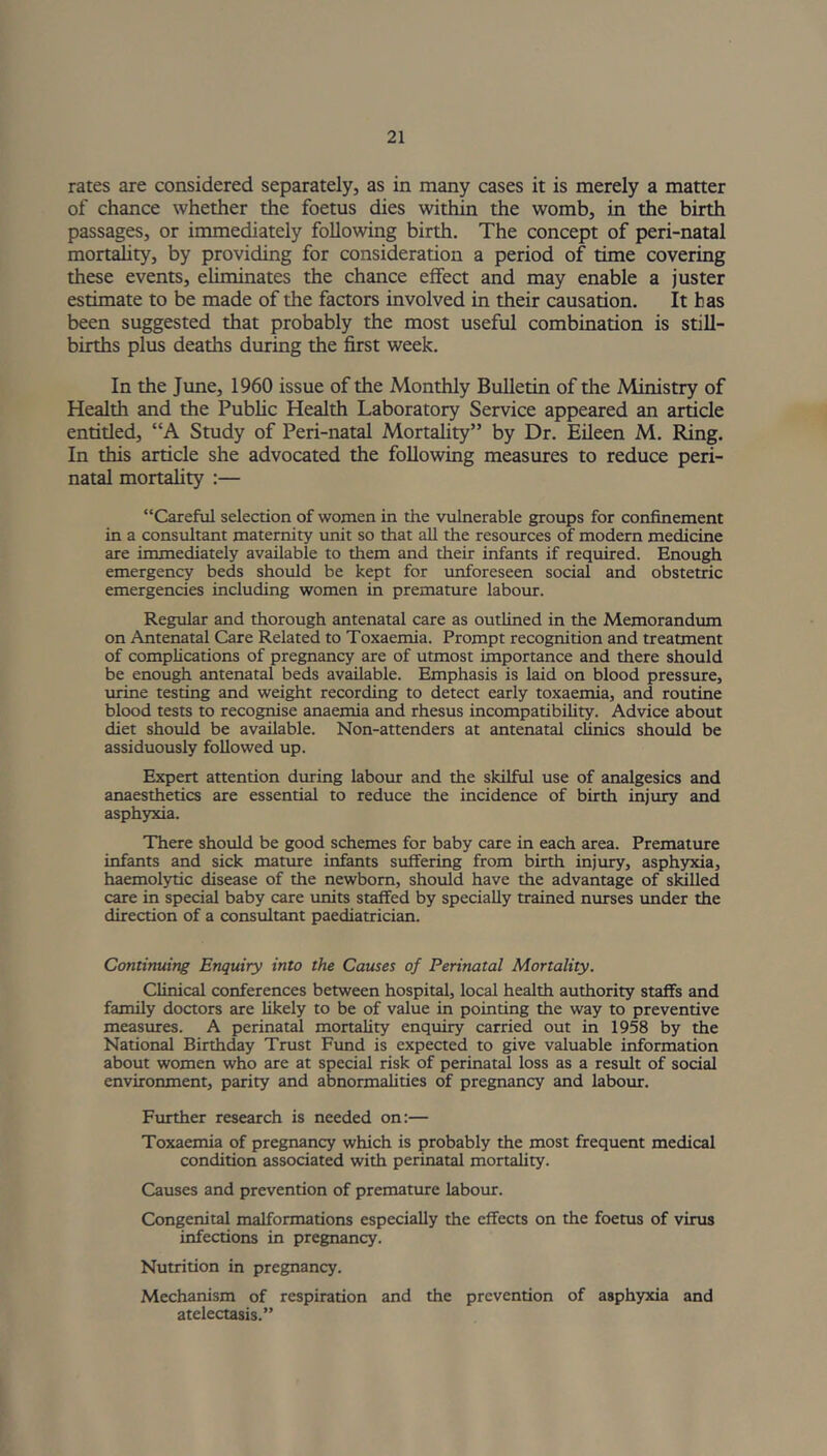 rates are considered separately, as in many cases it is merely a matter of chance whether the foetus dies within the womb, in the birth passages, or immediately following birth. The concept of peri-natal mortality, by providing for consideration a period of time covering these events, eliminates the chance effect and may enable a juster estimate to be made of the factors involved in their causation. It has been suggested that probably the most useful combination is still- births plus deaths during the first week. In the June, 1960 issue of the Monthly Bulletin of the Ministry of Health and the Public Health Laboratory Service appeared an article entitled, “A Study of Peri-natal Mortality” by Dr. Eileen M. Ring. In this article she advocated the following measures to reduce peri- natal mortality :— “Careful selection of women in the vulnerable groups for confinement in a consultant maternity unit so that all the resources of modern medicine are immediately available to them and their infants if required. Enough emergency beds should be kept for unforeseen social and obstetric emergencies including women in premature labour. Regular and thorough antenatal care as outlined in the Memorandum on Antenatal Care Related to Toxaemia. Prompt recognition and treatment of complications of pregnancy are of utmost importance and there should be enough antenatal beds available. Emphasis is laid on blood pressure, urine testing and weight recording to detect early toxaemia, and routine blood tests to recognise anaemia and rhesus incompatibility. Advice about diet should be available. Non-attenders at antenatal clinics should be assiduously followed up. Expert attention during labour and the skilful use of analgesics and anaesthetics are essential to reduce the incidence of birth injury and asphyxia. There should be good schemes for baby care in each area. Premature infants and sick mature infants suffering from birth injury, asphyxia, haemolytic disease of the newborn, should have the advantage of skilled care in special baby care units staffed by specially trained nurses under the direction of a consultant paediatrician. Continuing Enquiry into the Causes of Perinatal Mortality. Clinical conferences between hospital, local health authority staffs and family doctors are likely to be of value in pointing the way to preventive measures. A perinatal mortality enquiry carried out in 1958 by the National Birthday Trust Fund is expected to give valuable information about women who are at special risk of perinatal loss as a result of social environment, parity and abnormalities of pregnancy and labour. Further research is needed on:— Toxaemia of pregnancy which is probably the most frequent medical condition associated with perinatal mortality. Causes and prevention of premature labour. Congenital malformations especially the effects on the foetus of virus infections in pregnancy. Nutrition in pregnancy. Mechanism of respiration and the prevention of asphyxia and atelectasis.”