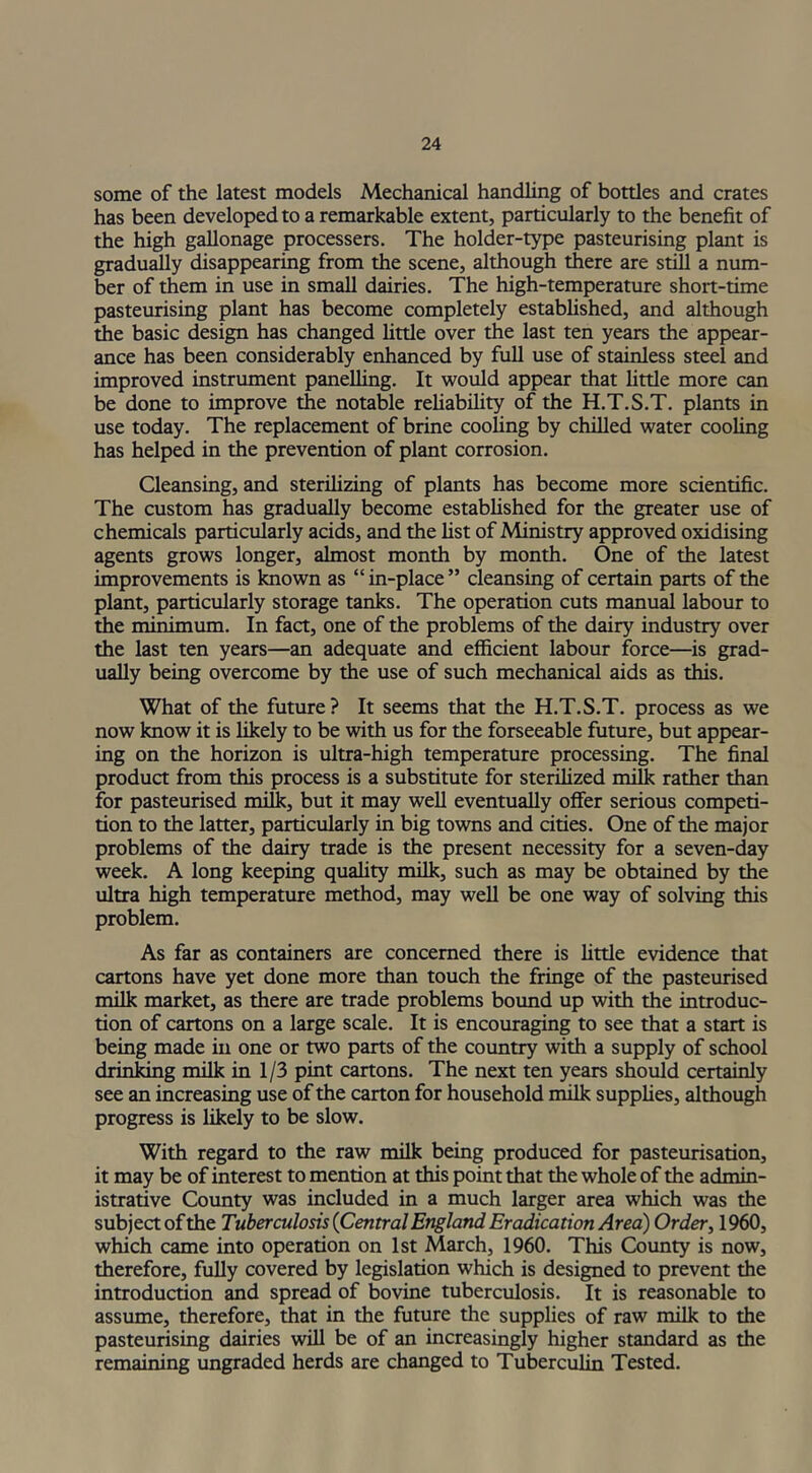 some of the latest models Mechanical handling of bottles and crates has been developed to a remarkable extent, particularly to the benefit of the high gallonage processers. The holder-type pasteurising plant is gradually disappearing from the scene, although there are still a num- ber of them in use in small dairies. The high-temperature short-time pasteurising plant has become completely established, and although the basic design has changed little over the last ten years the appear- ance has been considerably enhanced by full use of stainless steel and improved instrument panelling. It would appear that little more can be done to improve the notable reliability of the H.T.S.T. plants in use today. The replacement of brine cooling by chilled water cooling has helped in the prevention of plant corrosion. Cleansing, and sterilizing of plants has become more scientific. The custom has gradually become established for the greater use of chemicals particularly acids, and the fist of Ministry approved oxidising agents grows longer, almost month by month. One of the latest improvements is known as “in-place” cleansing of certain parts of the plant, particularly storage tanks. The operation cuts manual labour to the minimum. In fact, one of the problems of the dairy industry over the last ten years—an adequate and efficient labour force—is grad- ually being overcome by the use of such mechanical aids as this. What of the future? It seems that the H.T.S.T. process as we now know it is likely to be with us for the forseeable future, but appear- ing on the horizon is ultra-high temperature processing. The final product from this process is a substitute for sterilized milk rather than for pasteurised milk, but it may well eventually offer serious competi- tion to the latter, particularly in big towns and cities. One of the major problems of the dairy trade is the present necessity for a seven-day week. A long keeping quality milk, such as may be obtained by the ultra high temperature method, may well be one way of solving this problem. As far as containers are concerned there is little evidence that cartons have yet done more than touch the fringe of the pasteurised milk market, as there are trade problems bound up with the introduc- tion of cartons on a large scale. It is encouraging to see that a start is being made in one or two parts of the country with a supply of school drinking milk in 1/3 pint cartons. The next ten years should certainly see an increasing use of the carton for household milk supplies, although progress is likely to be slow. With regard to the raw milk being produced for pasteurisation, it may be of interest to mention at this point that the whole of the admin- istrative County was included in a much larger area which was the subject of the Tuberculosis {Central England Eradication Area) Order, 1960, which came into operation on 1st March, 1960. This County is now, therefore, fully covered by legislation which is designed to prevent the introduction and spread of bovine tuberculosis. It is reasonable to assume, therefore, that in the future the supplies of raw milk to the pasteurising dairies will be of an increasingly higher standard as the remaining ungraded herds are changed to Tuberculin Tested.