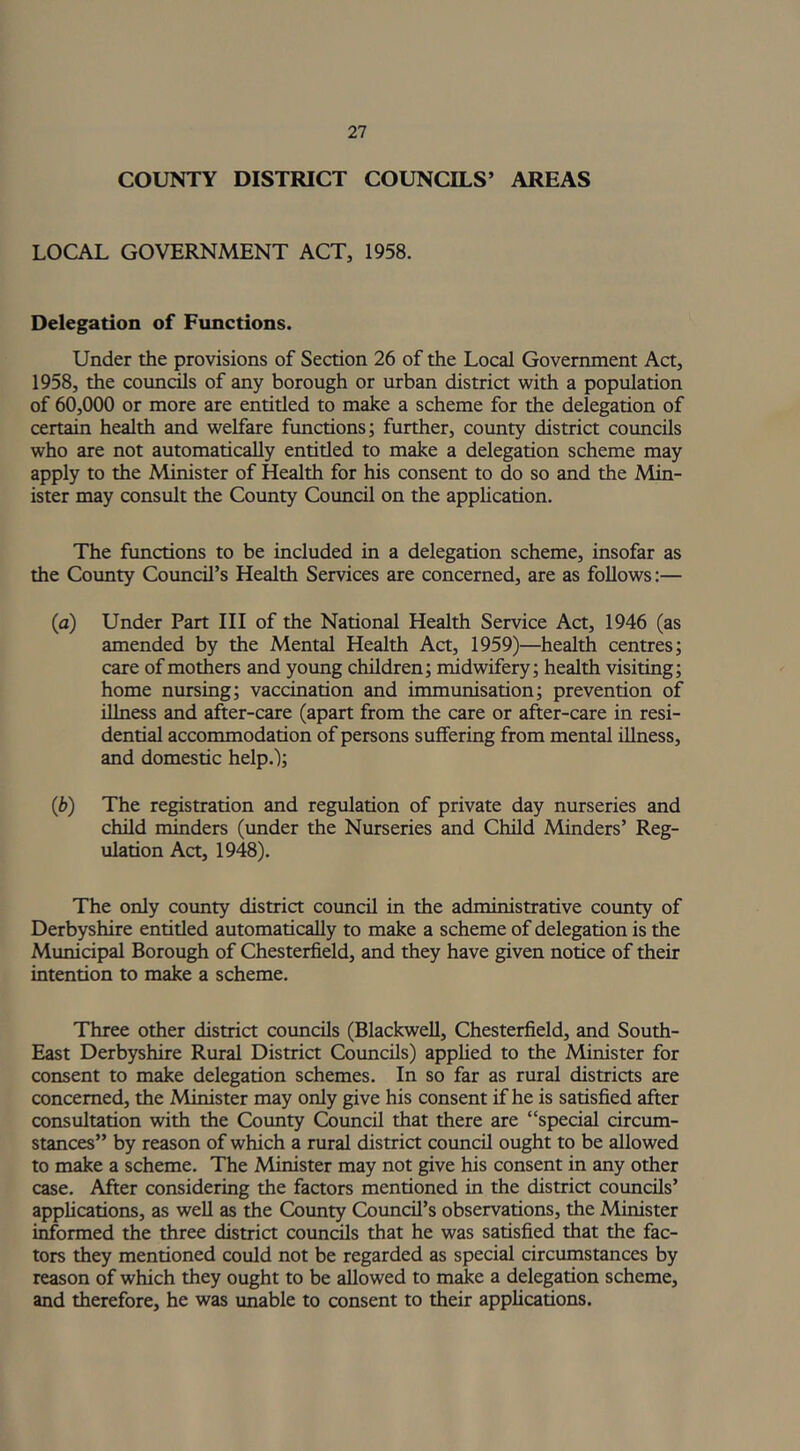 COUNTY DISTRICT COUNCILS’ AREAS LOCAL GOVERNMENT ACT, 1958. Delegation of Functions. Under the provisions of Section 26 of the Local Government Act, 1958, the councils of any borough or urban district with a population of 60,000 or more are entitled to make a scheme for the delegation of certain health and welfare functions; further, county district councils who are not automatically entitled to make a delegation scheme may apply to the Minister of Health for his consent to do so and the Min- ister may consult the County Council on the application. The functions to be included in a delegation scheme, insofar as the County Council’s Health Services are concerned, are as follows:— (a) Under Part III of the National Health Service Act, 1946 (as amended by the Mental Health Act, 1959)—health centres; care of mothers and young children; midwifery; health visiting; home nursing; vaccination and immunisation; prevention of illness and after-care (apart from the care or after-care in resi- dential accommodation of persons suffering from mental illness, and domestic help.); (b) The registration and regulation of private day nurseries and child minders (under the Nurseries and Child Minders’ Reg- ulation Act, 1948). The only county district council in the administrative county of Derbyshire entitled automatically to make a scheme of delegation is the Municipal Borough of Chesterfield, and they have given notice of their intention to make a scheme. Three other district councils (Blackwell, Chesterfield, and South- East Derbyshire Rural District Councils) applied to the Minister for consent to make delegation schemes. In so far as rural districts are concerned, the Minister may only give his consent if he is satisfied after consultation with the County Council that there are “special circum- stances” by reason of which a rural district council ought to be allowed to make a scheme. The Minister may not give his consent in any other case. After considering the factors mentioned in the district councils’ applications, as well as the County Council’s observations, the Minister informed the three district councils that he was satisfied that the fac- tors they mentioned could not be regarded as special circumstances by reason of which they ought to be allowed to make a delegation scheme, and therefore, he was unable to consent to their applications.