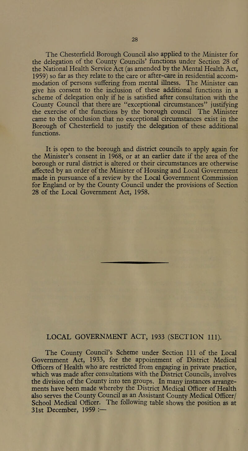 The Chesterfield Borough Council also applied to the Minister for the delegation of the County Councils’ functions under Section 28 of the National Health Service Act (as amended by the Mental Health Act, 1959) so far as they relate to the care or after-care in residential accom- modation of persons suffering from mental illness. The Minister can give his consent to the inclusion of these additional functions in a scheme of delegation only if he is satisfied after consultation with the County Council that there are “exceptional circumstances” justifying the exercise of the functions by the borough council The Minister came to the conclusion that no exceptional circumstances exist in the Borough of Chesterfield to justify the delegation of these additional functions. It is open to the borough and district councils to apply again for the Minister’s consent in 1968, or at an earlier date if the area of the borough or rural district is altered or their circumstances are otherwise affected by an order of the Minister of Housing and Local Government made in pursuance of a review by the Local Government Commission for England or by the County Council under the provisions of Section 28 of the Local Government Act, 1958. LOCAL GOVERNMENT ACT, 1933 (SECTION 111). The County Council’s Scheme under Section 111 of the Local Government Act, 1933, for the appointment of District Medical Officers of Health who are restricted from engaging in private practice, which was made after consultations with the District Councils, involves the division of the County into ten groups. In many instances arrange- ments have been made whereby the District Medical Officer of Health also serves the County Council as an Assistant County Medical Officer/ School Medical Officer. The following table shows the position as at 31st December, 1959 :—