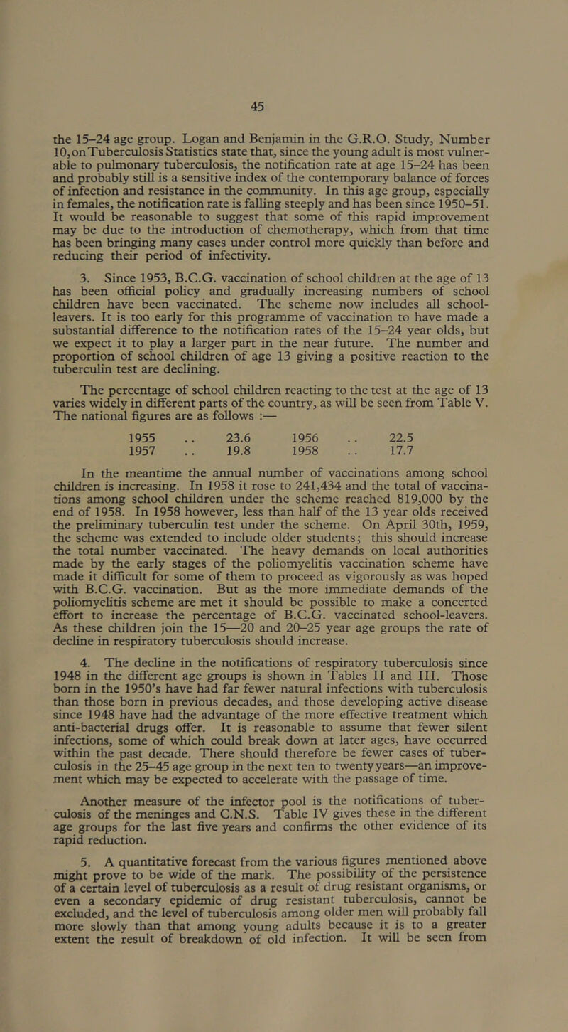 the 15-24 age group. Logan and Benjamin in the G.R.O. Study, Number 10, on Tuberculosis Statistics state that, since the young adult is most vulner- able to pulmonary tuberculosis, the notification rate at age 15-24 has been and probably still is a sensitive index of the contemporary balance of forces of infection and resistance in the community. In this age group, especially in females, the notification rate is falling steeply and has been since 1950-51. It would be reasonable to suggest that some of this rapid improvement may be due to the introduction of chemotherapy, which from that time has been bringing many cases under control more quickly than before and reducing their period of infectivity. 3. Since 1953, B.C.G. vaccination of school children at the age of 13 has been official policy and gradually increasing numbers of school children have been vaccinated. The scheme now includes all school- leavers. It is too early for this programme of vaccination to have made a substantial difference to the notification rates of the 15-24 year olds, but we expect it to play a larger part in the near future. The number and proportion of school children of age 13 giving a positive reaction to the tuberculin test are declining. The percentage of school children reacting to the test at the age of 13 varies widely in different parts of the country, as will be seen from Table V. The national figures are as follows :— 1955 .. 23.6 1956 .. 22.5 1957 .. 19.8 1958 .. 17.7 In the meantime the annual number of vaccinations among school children is increasing. In 1958 it rose to 241,434 and the total of vaccina- tions among school children under the scheme reached 819,000 by the end of 1958. In 1958 however, less than half of the 13 year olds received the preliminary tuberculin test under the scheme. On April 30th, 1959, the scheme was extended to include older students; this should increase the total number vaccinated. The heavy demands on local authorities made by the early stages of the poliomyelitis vaccination scheme have made it difficult for some of them to proceed as vigorously as was hoped with B.C.G. vaccination. But as the more immediate demands of the poliomyelitis scheme are met it should be possible to make a concerted effort to increase the percentage of B.C.G. vaccinated school-leavers. As these children join the 15—20 and 20-25 year age groups the rate of decline in respiratory tuberculosis should increase. 4. The decline in the notifications of respiratory tuberculosis since 1948 in the different age groups is shown in Tables II and III. Those born in the 1950’s have had far fewer natural infections with tuberculosis than those born in previous decades, and those developing active disease since 1948 have had the advantage of the more effective treatment which anti-bacterial drugs offer. It is reasonable to assume that fewer silent infections, some of which could break down at later ages, have occurred within the past decade. There should therefore be fewer cases of tuber- culosis in the 25-45 age group in the next ten to twentyyears—an improve- ment which may be expected to accelerate with the passage of time. Another measure of the infector pool is the notifications of tuber- culosis of the meninges and C.N.S. Table IV gives these in the different age groups for the last five years and confirms the other evidence of its rapid reduction. 5. A quantitative forecast from the various figures mentioned above might prove to be wide of the mark. The possibility of the persistence of a certain level of tuberculosis as a result of drug resistant organisms, or even a secondary epidemic of drug resistant tuberculosis, cannot be excluded, and the level of tuberculosis among older men will probably fall more slowly than that among young adults because it is to a greater extent the result of breakdown of old infection. It will be seen from