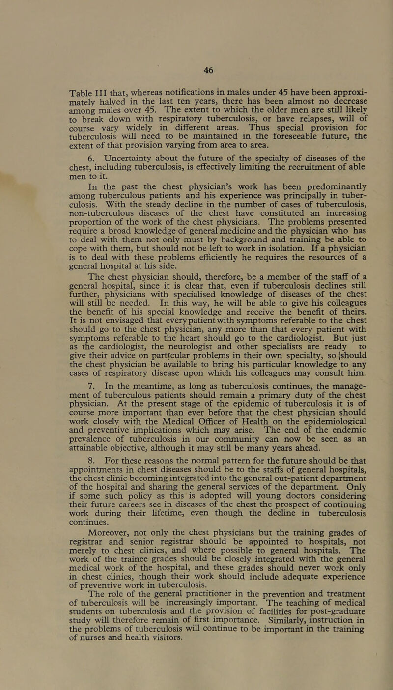 Table III that, whereas notifications in males under 45 have been approxi- mately halved in the last ten years, there has been almost no decrease among males over 45. The extent to which the older men are still likely to break down with respiratory tuberculosis, or have relapses, will of course vary widely in different areas. Thus special provision for tuberculosis will need to be maintained in the foreseeable future, the extent of that provision varying from area to area. 6. Uncertainty about the future of the specialty of diseases of the chest, including tuberculosis, is effectively limiting the recruitment of able men to it. In the past the chest physician’s work has been predominantly among tuberculous patients and his experience was principally in tuber- culosis. With the steady decline in the number of cases of tuberculosis, non-tuberculous diseases of the chest have constituted an increasing proportion of the work of the chest physicians. The problems presented require a broad knowledge of general medicine and the physician who has to deal with them not only must by background and training be able to cope with them, but should not be left to work in isolation. If a physician is to deal with these problems efficiently he requires the resources of a general hospital at his side. The chest physician should, therefore, be a member of the staff of a general hospital, since it is clear that, even if tuberculosis declines still further, physicians with specialised knowledge of diseases of the chest will still be needed. In this way, he will be able to give his colleagues the benefit of his special knowledge and receive the benefit of theirs. It is not envisaged that every patient with symptoms referable to the chest should go to the chest physician, any more than that every patient with symptoms referable to the heart should go to the cardiologist. But just as the cardiologist, the neurologist and other specialists are ready to give their advice on particular problems in their own specialty, so {should the chest physician be available to bring his particular knowledge to any cases of respiratory disease upon which his colleagues may consult him. 7. In the meantime, as long as tuberculosis continues, the manage- ment of tuberculous patients should remain a primary duty of the chest physician. At the present stage of the epidemic of tuberculosis it is of course more important than ever before that the chest physician should work closely with the Medical Officer of Health on the epidemiological and preventive implications which may arise. The end of the endemic prevalence of tuberculosis in our community can now be seen as an attainable objective, although it may still be many years ahead. 8. For these reasons the normal pattern for the future should be that appointments in chest diseases should be to the staffs of general hospitals, the chest clinic becoming integrated into the general out-patient department of the hospital and sharing the general services of the department. Only if some such policy as this is adopted will young doctors considering their future careers see in diseases of the chest the prospect of continuing work during their lifetime, even though the decline in tuberculosis continues. Moreover, not only the chest physicians but the training grades of registrar and senior registrar should be appointed to hospitals, not merely to chest clinics, and where possible to general hospitals. The work of the trainee grades should be closely integrated with the general medical work of the hospital, and these grades should never work only in chest clinics, though their work should include adequate experience of preventive work in tuberculosis. The role of the general practitioner in the prevention and treatment of tuberculosis will be increasingly important. The teaching of medical students on tuberculosis and the provision of facilities for post-graduate study will therefore remain of first importance. Similarly, instruction in the problems of tuberculosis will continue to be important in the training of nurses and health visitors.