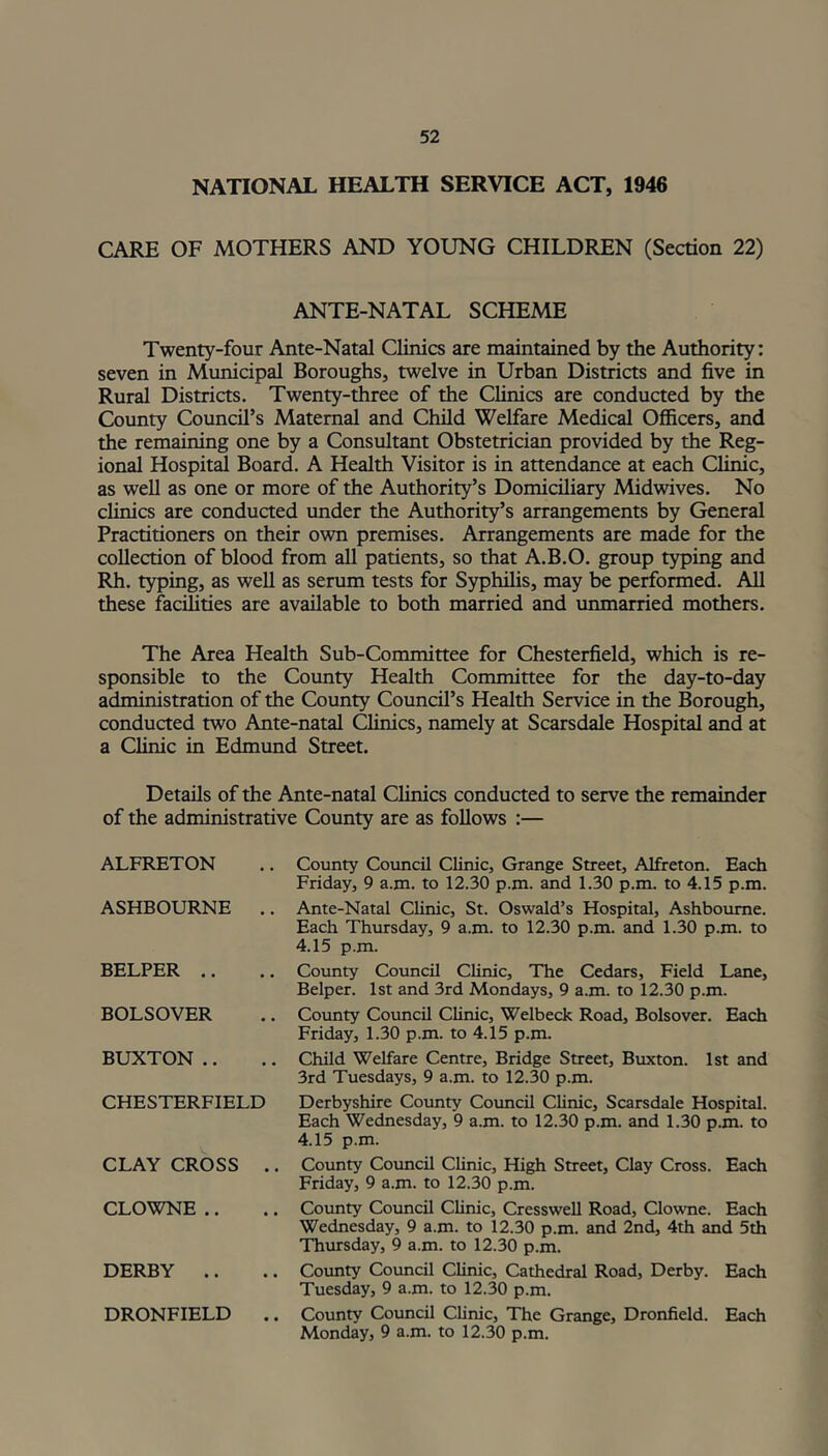 NATIONAL HEALTH SERVICE ACT, 1946 CARE OF MOTHERS AND YOUNG CHILDREN (Section 22) ANTE-NATAL SCHEME Twenty-four Ante-Natal Clinics are maintained by the Authority: seven in Municipal Boroughs, twelve in Urban Districts and five in Rural Districts. Twenty-three of the Clinics are conducted by the County Council’s Maternal and Child Welfare Medical Officers, and the remaining one by a Consultant Obstetrician provided by the Reg- ional Hospital Board. A Health Visitor is in attendance at each Clinic, as well as one or more of the Authority’s Domiciliary Midwives. No clinics are conducted under the Authority’s arrangements by General Practitioners on their own premises. Arrangements are made for the collection of blood from all patients, so that A.B.O. group typing and Rh. typing, as well as serum tests for Syphilis, may be performed. All these facilities are available to both married and unmarried mothers. The Area Health Sub-Committee for Chesterfield, which is re- sponsible to the County Health Committee for the day-to-day administration of the County Council’s Health Service in the Borough, conducted two Ante-natal Clinics, namely at Scarsdale Hospital and at a Clinic in Edmund Street. Details of the Ante-natal Clinics conducted to serve the remainder of the administrative County are as follows :— ALFRETON ASHBOURNE .. BELPER BOLSOVER BUXTON CHESTERFIELD CLAY CROSS .. CLOWNE DERBY DRONFIELD .. Country Council Clinic, Grange Street, Alfreton. Each Friday, 9 a.m. to 12.30 p.m. and 1.30 p.m. to 4.15 p.m. Ante-Natal Clinic, St. Oswald’s Hospital, Ashbourne. Each Thursday, 9 a.m. to 12.30 p.m. and 1.30 p.m. to 4.15 p.m. County Council Clinic, The Cedars, Field Lane, Belper. 1st and 3rd Mondays, 9 a.m. to 12.30 p.m. County Council Clinic, Welbeck Road, Bolsover. Each Friday, 1.30 p.m. to 4.15 p.m. Child Welfare Centre, Bridge Street, Buxton. 1st and 3rd Tuesdays, 9 a.m. to 12.30 p.m. Derbyshire County Council Clinic, Scarsdale Hospital. Each Wednesday, 9 a.m. to 12.30 p.m. and 1.30 p.m. to 4.15 p.m. County Council Clinic, High Street, Clay Cross. Each Friday, 9 a.m. to 12.30 p.m. County Council Clinic, Cresswell Road, Clowne. Each Wednesday, 9 a.m. to 12.30 p.m. and 2nd, 4th and 5th Thursday, 9 a.m. to 12.30 p.m. County Council Clinic, Cathedral Road, Derby. Each Tuesday, 9 a.m. to 12.30 p.m. County Council Clinic, The Grange, Dronfield. Each Monday, 9 a.m. to 12.30 p.m.