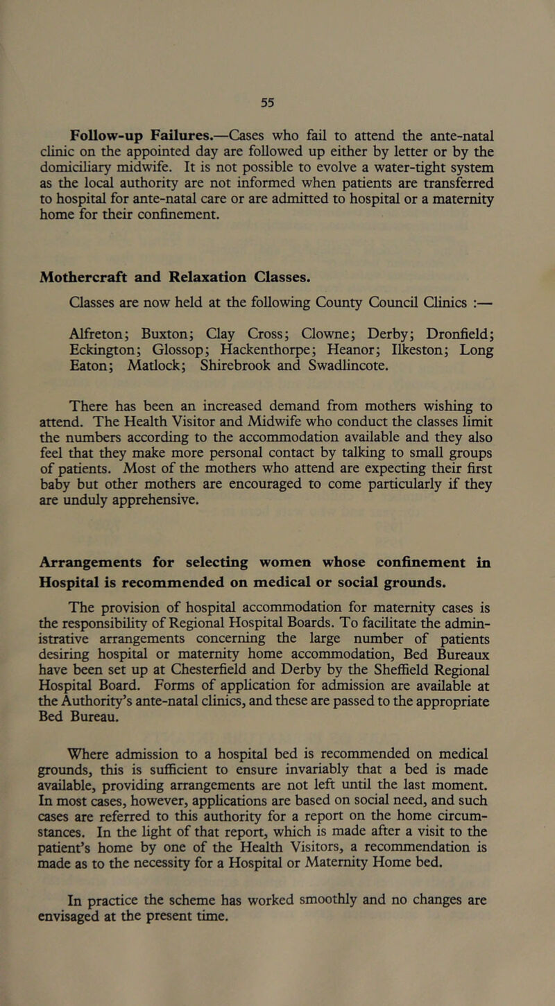 Follow-up Failures.—Cases who fail to attend the ante-natal clinic on the appointed day are followed up either by letter or by the domiciliary midwife. It is not possible to evolve a water-tight system as the local authority are not informed when patients are transferred to hospital for ante-natal care or are admitted to hospital or a maternity home for their confinement. Mothercraft and Relaxation Classes. Classes are now held at the following County Council Clinics :— Alfreton; Buxton; Clay Cross; Clowne; Derby; Dronfield; Eckington; Glossop; Hackenthorpe; Heanor; Ilkeston; Long Eaton; Matlock; Shirebrook and Swadlincote. There has been an increased demand from mothers wishing to attend. The Health Visitor and Midwife who conduct the classes limit the numbers according to the accommodation available and they also feel that they make more personal contact by talking to small groups of patients. Most of the mothers who attend are expecting their first baby but other mothers are encouraged to come particularly if they are unduly apprehensive. Arrangements for selecting women whose confinement in Hospital is recommended on medical or social grounds. The provision of hospital accommodation for maternity cases is the responsibility of Regional Hospital Boards. To facilitate the admin- istrative arrangements concerning the large number of patients desiring hospital or maternity home accommodation, Bed Bureaux have been set up at Chesterfield and Derby by the Sheffield Regional Hospital Board. Forms of application for admission are available at the Authority’s ante-natal clinics, and these are passed to the appropriate Bed Bureau. Where admission to a hospital bed is recommended on medical grounds, this is sufficient to ensure invariably that a bed is made available, providing arrangements are not left until the last moment. In most cases, however, applications are based on social need, and such cases are referred to this authority for a report on the home circum- stances. In the light of that report, which is made after a visit to the patient’s home by one of the Health Visitors, a recommendation is made as to the necessity for a Hospital or Maternity Home bed. In practice the scheme has worked smoothly and no changes are envisaged at the present time.
