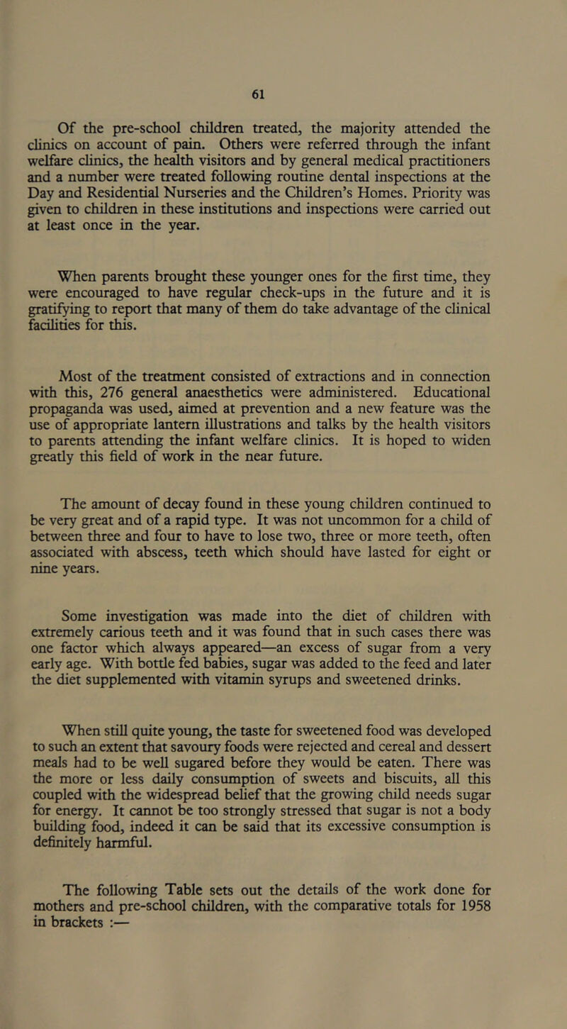 Of the pre-school children treated, the majority attended the clinics on account of pain. Others were referred through the infant welfare clinics, the health visitors and by general medical practitioners and a number were treated following routine dental inspections at the Day and Residential Nurseries and the Children’s Homes. Priority was given to children in these institutions and inspections were carried out at least once in the year. When parents brought these younger ones for the first time, they were encouraged to have regular check-ups in the future and it is gratifying to report that many of them do take advantage of the clinical facilities for this. Most of the treatment consisted of extractions and in connection with this, 276 general anaesthetics were administered. Educational propaganda was used, aimed at prevention and a new feature was the use of appropriate lantern illustrations and talks by the health visitors to parents attending the infant welfare clinics. It is hoped to widen greatly this field of work in the near future. The amount of decay found in these young children continued to be very great and of a rapid type. It was not uncommon for a child of between three and four to have to lose two, three or more teeth, often associated with abscess, teeth which should have lasted for eight or nine years. Some investigation was made into the diet of children with extremely carious teeth and it was found that in such cases there was one factor which always appeared—an excess of sugar from a very early age. With bottle fed babies, sugar was added to the feed and later the diet supplemented with vitamin syrups and sweetened drinks. When still quite young, the taste for sweetened food was developed to such an extent that savoury foods were rejected and cereal and dessert meals had to be well sugared before they would be eaten. There was the more or less daily consumption of sweets and biscuits, all this coupled with the widespread belief that the growing child needs sugar for energy. It cannot be too strongly stressed that sugar is not a body building food, indeed it can be said that its excessive consumption is definitely harmful. The following Table sets out the details of the work done for mothers and pre-school children, with the comparative totals for 1958 in brackets :—