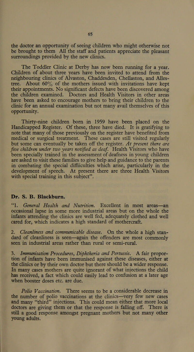 the doctor an opportunity of seeing children who might otherwise not be brought to them All the staff and patients appreciate the pleasant surroundings provided by the new clinics. The Toddler Clinic at Derby has now been running for a year. Children of about three years have been invited to attend from the neighbouring clinics of Alvaston, Chaddesden, Chellaston, and Alles- tree. About 60% of the mothers issued with invitations have kept their appointments. No significant defects have been discovered among the children examined. Doctors and Health Visitors in other areas have been asked to encourage mothers to bring their children to the clinic for an annual examination but not many avail themselves of this opportunity. Thirty-nine children born in 1959 have been placed on the Handicapped Register. Of these, three have died. It is gratifying to note that many of those previously on the register have benefited from medical or surgical treatment. These cases are still visited regularly but some can eventually be taken off the register. At present there are five children under two years notified as deaf. Health Visitors who have been specially trained in the assessment of deafness in young children are asked to visit these families to give help and guidance to the parents in combating the special diffiiculties which arise, particularly in the development of speech. At present there are three Health Visitors with special training in this subject”. Dr. S. B. Blackburn. “1. General Health and Nutrition. Excellent in most areas—an occasional lapse in some more industrial areas but on the whole the infants attending the clinics are well fed, adequately clothed and well cared for, which indicates a high standard of mothercraft. 2. Cleanliness and communicable disease. On the whole a high stan- dard of cleanliness is seen—again the offenders are most commonly seen in industrial areas rather than rural or semi-rural. 3. Immunisation Procedures, Diphtheria and Pertussis. A fair propor- tion of infants have been immunised against these diseases, either at the clinics or by their own doctor but there should be a wider response. In many cases mothers are quite ignorant of what injections the child has received, a fact which could easily lead to confusion at a later age when booster doses etc. are due. Polio Vaccination. There seems to be a considerable decrease in the number of polio vaccinations at the clinics—very few new cases and many “third” injections. This could mean either that more local doctors are giving them or that the response is falling off. There is still a good response amongst pregnant mothers but not many other young adults.