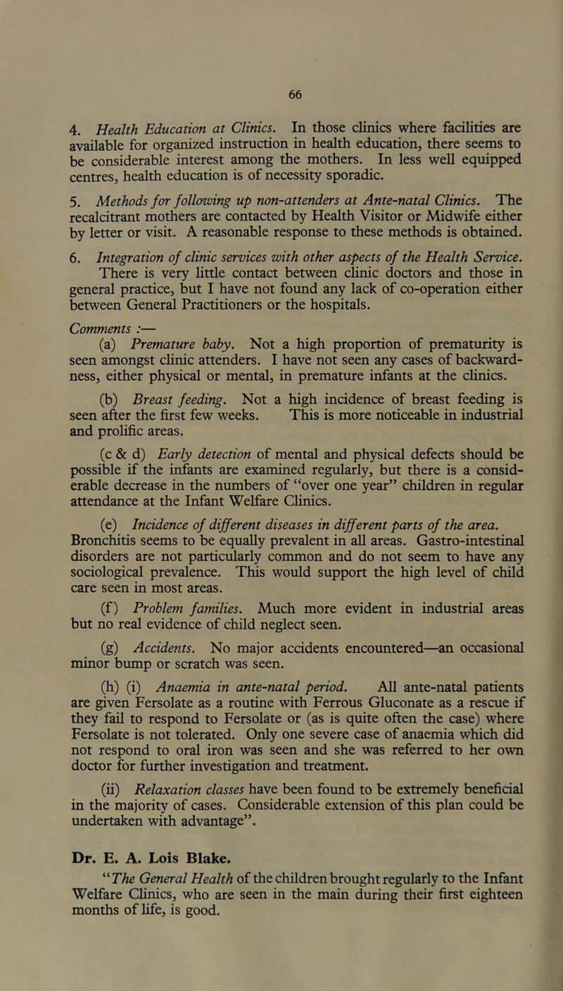 4. Health Education at Clinics. In those clinics where facilities are available for organized instruction in health education, there seems to be considerable interest among the mothers. In less well equipped centres, health education is of necessity sporadic. 5. Methods for following up non-attenders at Ante-natal Clinics. The recalcitrant mothers are contacted by Health Visitor or Midwife either by letter or visit. A reasonable response to these methods is obtained. 6. Integration of clinic services with other aspects of the Health Service. There is very little contact between clinic doctors and those in general practice, but I have not found any lack of co-operation either between General Practitioners or the hospitals. Comments :— (a) Premature baby. Not a high proportion of prematurity is seen amongst clinic attenders. I have not seen any cases of backward- ness, either physical or mental, in premature infants at the clinics. (b) Breast feeding. Not a high incidence of breast feeding is seen after the first few weeks. This is more noticeable in industrial and prolific areas. (c & d) Early detection of mental and physical defects should be possible if the infants are examined regularly, but there is a consid- erable decrease in the numbers of “over one year” children in regular attendance at the Infant Welfare Clinics. (e) Incidence of different diseases in different parts of the area. Bronchitis seems to be equally prevalent in all areas. Gastro-intestinal disorders are not particularly common and do not seem to have any sociological prevalence. This would support the high level of child care seen in most areas. (f) Problem families. Much more evident in industrial areas but no real evidence of child neglect seen. (g) Accidents. No major accidents encountered—an occasional minor bump or scratch was seen. (h) (i) Anaemia in ante-natal period. All ante-natal patients are given Fersolate as a routine with Ferrous Gluconate as a rescue if they fail to respond to Fersolate or (as is quite often the case) where Fersolate is not tolerated. Only one severe case of anaemia which did not respond to oral iron was seen and she was referred to her own doctor for further investigation and treatment. (ii) Relaxation classes have been found to be extremely beneficial in the majority of cases. Considerable extension of this plan could be undertaken with advantage”. Dr. E. A. Lois Blake. “ The General Health of the children brought regularly to the Infant Welfare Clinics, who are seen in the main during their first eighteen months of life, is good.