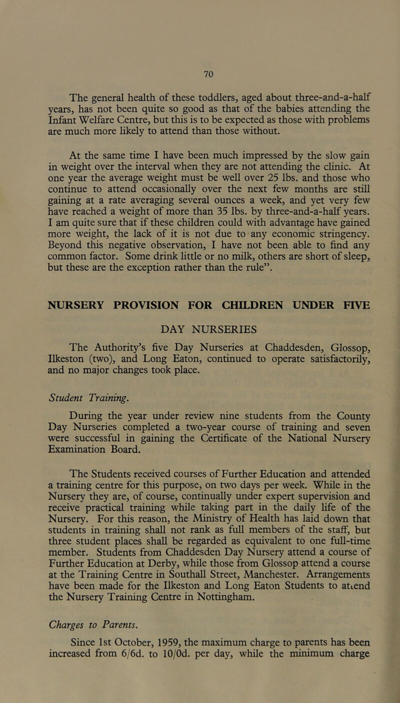 The general health of these toddlers, aged about three-and-a-half years, has not been quite so good as that of the babies attending the Infant Welfare Centre, but this is to be expected as those with problems are much more likely to attend than those without. At the same time I have been much impressed by the slow gain in weight over the interval when they are not attending the clinic. At one year the average weight must be well over 25 lbs. and those who continue to attend occasionally over the next few months are still gaining at a rate averaging several ounces a week, and yet very few have reached a weight of more than 35 lbs. by three-and-a-half years. I am quite sure that if these children could with advantage have gained more weight, the lack of it is not due to any economic stringency. Beyond this negative observation, I have not been able to find any common factor. Some drink little or no milk, others are short of sleep, but these are the exception rather than the rule”. NURSERY PROVISION FOR CHILDREN UNDER FIVE DAY NURSERIES The Authority’s five Day Nurseries at Chaddesden, Glossop, Ilkeston (two), and Long Eaton, continued to operate satisfactorily, and no major changes took place. Student Training. During the year under review nine students from the County Day Nurseries completed a two-year course of training and seven were successful in gaining the Certificate of the National Nursery Examination Board. The Students received courses of Further Education and attended a training centre for this purpose, on two days per week. While in the Nursery they are, of course, continually under expert supervision and receive practical training while taking part in the daily fife of the Nursery. For this reason, the Ministry of Health has laid down that students in training shall not rank as full members of the staff, but three student places shall be regarded as equivalent to one full-time member. Students from Chaddesden Day Nursery attend a course of Further Education at Derby, while those from Glossop attend a course at the Training Centre in Southall Street, Manchester. Arrangements have been made for the Ilkeston and Long Eaton Students to attend the Nursery Training Centre in Nottingham. Charges to Parents. Since 1st October, 1959, the maximum charge to parents has been increased from 6/6d. to 10/0d. per day, while the minimum charge