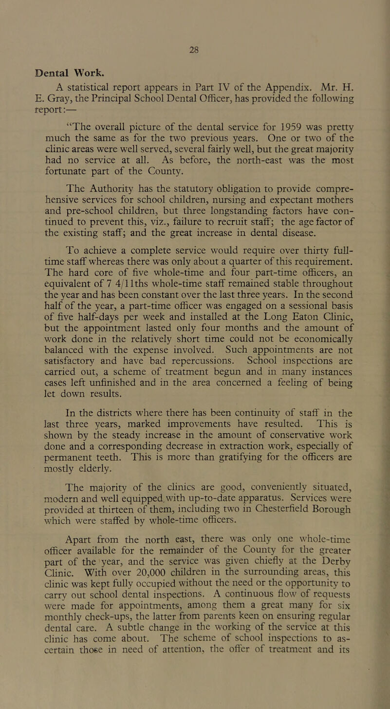Dental Work. A statistical report appears in Part IV of the Appendix. Mr. H. E. Gray, the Principal School Dental Officer, has provided the following report:— “The overall picture of the dental service for 1959 was pretty much the same as for the two previous years. One or two of the clinic areas were well served, several fairly well, but the great majority had no service at all. As before, the north-east was the most fortunate part of the County. The Authority has the statutory obligation to provide compre- hensive services for school children, nursing and expectant mothers and pre-school children, but three longstanding factors have con- tinued to prevent this, viz., failure to recruit staff; the age factor of the existing staff; and the great increase in dental disease. To achieve a complete service would require over thirty full- time staff whereas there was only about a quarter of this requirement. The hard core of five whole-time and four part-time officers, an equivalent of 7 4/llths whole-time staff remained stable throughout the year and has been constant over the last three years. In the second half of the year, a part-time officer was engaged on a sessional basis of five half-days per week and installed at the Long Eaton Clinic, but the appointment lasted only four months and the amount of work done in the relatively short time could not be economically balanced with the expense involved. Such appointments are not satisfactory and have bad repercussions. School inspections are carried out, a scheme of treatment begun and in many instances cases left unfinished and in the area concerned a feeling of being let down results. In the districts where there has been continuity of staff in the last three years, marked improvements have resulted. This is shown by the steady increase in the amount of conservative work done and a corresponding decrease in extraction work, especially of permanent teeth. This is more than gratifying for the officers are mostly elderly. The majority of the clinics are good, conveniendy situated, modern and well equipped with up-to-date apparatus. Services were provided at thirteen of them, including two in Chesterfield Borough which were staffed by whole-time officers. Apart from the north east, there was only one whole-time officer available for the remainder of the County for the greater part of the year, and the service was given chiefly at the Derby Clinic. With over 20,000 children in the surrounding areas, this clinic was kept fully occupied without the need or the opportunity to carry out school dental inspections. A continuous flow of requests were made for appointments, among them a great many for six monthly check-ups, the latter from parents keen on ensuring regular dental care. A subtle change in the working of the service at this clinic has come about. The scheme of school inspections to as- certain those in need of attention, the offer of treatment and its