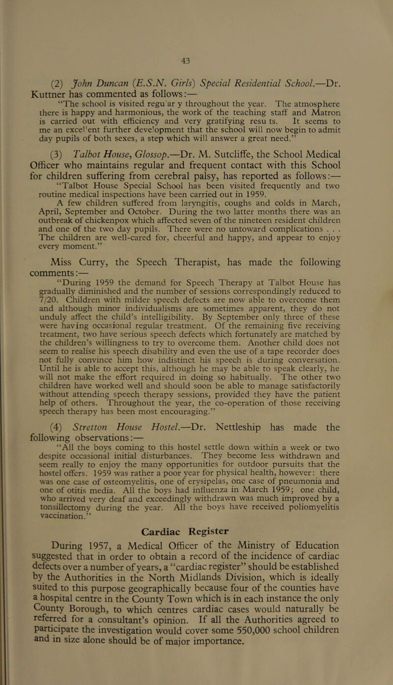 (2) John Duncan (E.S.N. Girls) Special Residential School.—Dr. Kuttner has commented as follows:— “The school is visited regu ar y throughout the year. The atmosphere there is happy and harmonious, the work of the teaching staff and Matron is carried out with efficiency and very gratifying resu ts. It seems to me an excel'ent further deve'opment that the school will now begin to admit day pupils of both sexes, a step which will answer a great need.” (3) Talbot House, Glossop.—Dr. M. Sutcliffe, the School Medical Officer who maintains regular and frequent contact with this School for children suffering from cerebral palsy, has reported as follows:— “Talbot House Special School has been visited frequently and two routine medical inspections have been carried out in 1959. A few children suffered from laryngitis, coughs and colds in March, April, September and October. During the two latter months there was an outbreak of chickenpox which affected seven of the nineteen resident children and one of the two day pupils. There were no untoward complications . . . The children are well-cared for, cheerful and happy, and appear to enjoy every moment.” Miss Curry, the Speech Therapist, has made the following comments:— “During 1959 the demand for Speech Therapy at Talbot House has gradually diminished and the number of sessions correspondingly reduced to 7/20. Children with milder speech defects are now able to overcome them and although minor individualisms are sometimes apparent, they do not unduly affect the child’s intelligibility. By September only three of these were having occasional regular treatment. Of the remaining five receiving treatment, two have serious speech defects which fortunately are matched by the children’s willingness to try to overcome them. Another child does not seem to realise his speech disability and even the use of a tape recorder does not fully convince him how indistinct his speech is during conversation. Until he is able to accept this, although he may be able to speak clearly, he will not make the effort required in doing so habitually. The other two children have worked well and should soon be able to manage satisfactorily without attending speech therapy sessions, provided they have the patient help of others. Throughout the year, the co-operation of those receiving speech therapy has been most encouraging.” (4) Stretton House Hostel.—Dr. Nettleship has made the following observations:— “All the boys coming to this hostel settle down within a week or two despite occasional initial disturbances. They become less withdrawn and seem really to enjoy the many opportunities for outdoor pursuits that the hostel offers. 1959 was rather a poor year for physical health, however: there was one case of osteomyelitis, one of erysipelas, one case of pneumonia and one of otitis media. All the boys had influenza in March 1959; one child, who arrived very deaf and exceedingly withdrawn was much improved by a tonsillectomy during the year. All the boys have received poliomyelitis vaccination.” Cardiac Register During 1957, a Medical Officer of the Ministry of Education suggested that in order to obtain a record of the incidence of cardiac defects over a number of years, a “cardiac register” should be established by the Authorities in the North Midlands Division, which is ideally suited to this purpose geographically because four of the counties have a hospital centre in the County Town which is in each instance the only County Borough, to which centres cardiac cases would naturally be referred for a consultant’s opinion. If all the Authorities agreed to participate the investigation would cover some 550,000 school children and in size alone should be of major importance.