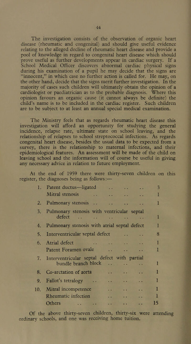 The investigation consists of the observation of organic heart disease (rheumatic and congenital) and should give useful evidence relating to the alleged decline of rheumatic heart disease and provide a pool of knowledge in regard to congenital heart disease which should prove useful as further developments appear in cardiac surgery. If a School Medical Officer discovers abnormal cardiac physical signs during his examination of a pupil he may decide that the signs are “innocent,” in which case no further action is called for. He may, on the other hand, decide that the signs merit further investigation. In the majority of cases such children will ultimately obtain the opinion of a cardiologist or paediatrician as to the probable diagnosis. Where this opinion favours an organic cause (it cannot always be definite) the child’s name is to be included in the cardiac register. Such children are to be subject to at least an annual special medical examination. The Ministry feels that as regards rheumatic heart disease this investigation will afford an opportunity for studying the general incidence, relapse rate, ultimate state on school leaving, and the relationship of relapses to school streptococcal infections. As regards congenital heart disease, besides the usual data to be expected from a survey, there is the relationship to maternal infections, and their epidemiological features. An assessment will be made of the child on leaving school and the information will of course be useful in giving any necessary advice in relation to future employment. At the end of 1959 there were thirty-seven children on this register, the diagnoses being as follows:— 1. Patent ductus—ligated . . .. .. 3 Mitral stenosis .. .. .. .. 1 2. Pulmonary stenosis .. .. .. .. 1 3. Pulmonary stenosis with ventricular septal defect .. .. .. .. .. 1 4. Pulmonary stenosis with atrial septal defect 1 5. Interventricular septal defect .. .. 8 6. Atrial defect .. .. .. .. 1 Patent Foramen ovale .. .. .. 1 7. Interventricular septal defect with partial bundle branch block .. .. .. 1 8. Co-arctation of aorta .. .. .. 1 9. Fallot’s tetralogy .. .. • • .. 1 10. Mitral incompetence .. .. .. 1 Rheumatic infection .. .. .. 1 Others .. .. .. •. .. 15 Of the above thirty-seven children, thirty-six were attending ordinary schools, and one was receiving home tuition.