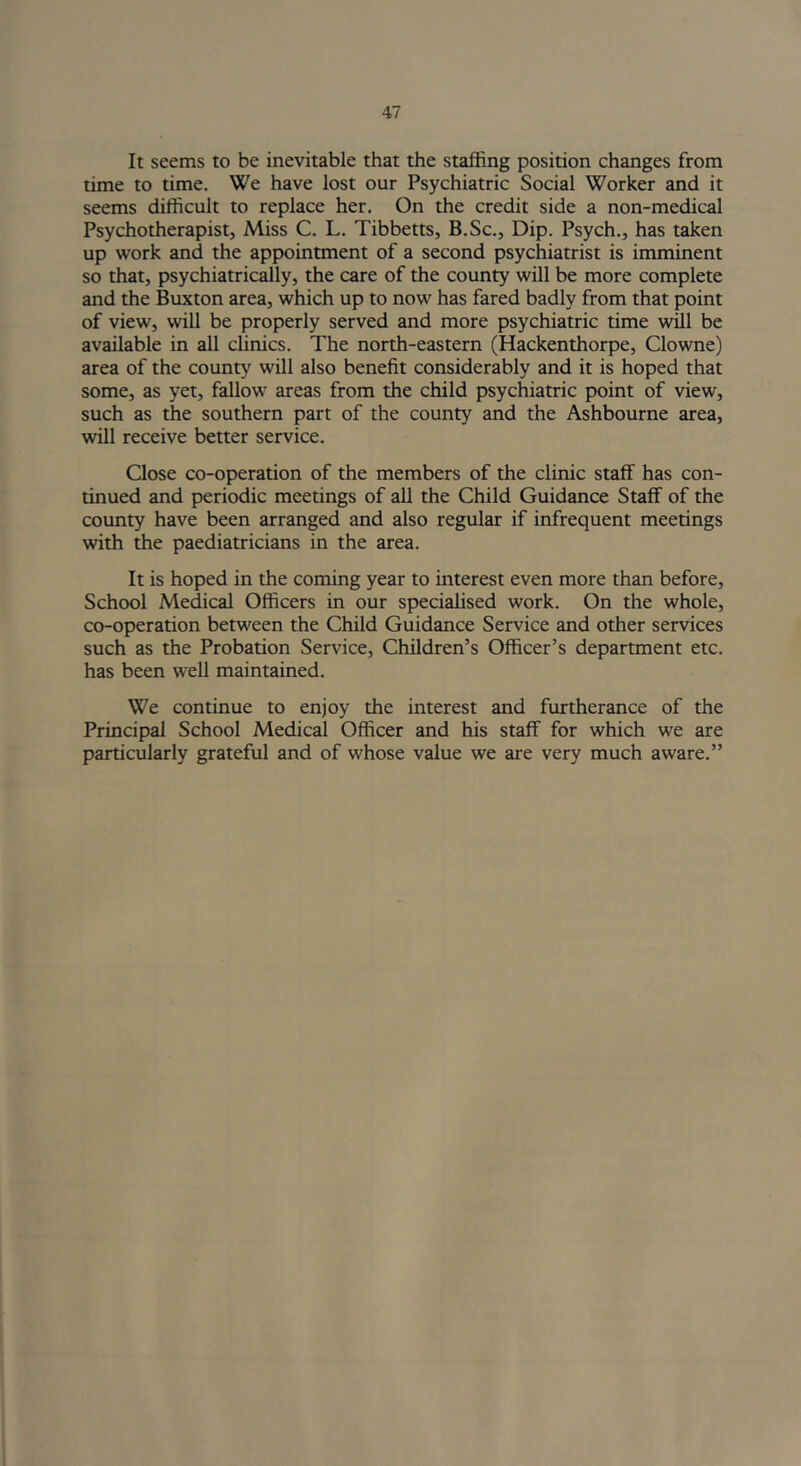 It seems to be inevitable that the staffing position changes from time to time. We have lost our Psychiatric Social Worker and it seems difficult to replace her. On the credit side a non-medical Psychotherapist, Miss C. L. Tibbetts, B.Sc., Dip. Psych., has taken up work and the appointment of a second psychiatrist is imminent so that, psychiatrically, the care of the county will be more complete and the Buxton area, which up to now has fared badly from that point of view, will be properly served and more psychiatric time will be available in all clinics. The north-eastern (Hackenthorpe, Clowne) area of the county will also benefit considerably and it is hoped that some, as yet, fallow areas from the child psychiatric point of view, such as the southern part of the county and the Ashbourne area, will receive better service. Close co-operation of the members of the clinic staff has con- tinued and periodic meetings of all the Child Guidance Staff of the county have been arranged and also regular if infrequent meetings with the paediatricians in the area. It is hoped in the coming year to interest even more than before, School Medical Officers in our specialised work. On the whole, co-operation between the Child Guidance Service and other services such as the Probation Service, Children’s Officer’s department etc. has been well maintained. We continue to enjoy the interest and furtherance of the Principal School Medical Officer and his staff for which we are particularly grateful and of whose value we are very much aware.”
