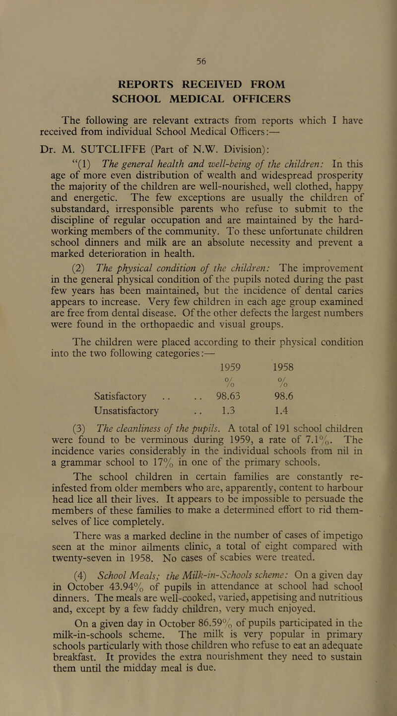 REPORTS RECEIVED FROM SCHOOL MEDICAL OFFICERS The following are relevant extracts from reports which I have received from individual School Medical Officers:— Dr. M. SUTCLIFFE (Part of N.W. Division): “(1) The general health and well-being of the children: In this age of more even distribution of wealth and widespread prosperity the majority of the children are well-nourished, well clothed, happy and energetic. The few exceptions are usually the children of substandard, irresponsible parents who refuse to submit to the discipline of regular occupation and are maintained by the hard- working members of the community. To these unfortunate children school dinners and milk are an absolute necessity and prevent a marked deterioration in health. (2) The physical condition of the children: The improvement in the general physical condition of the pupils noted during the past few years has been maintained, but the incidence of dental caries appears to increase. Very few children in each age group examined are free from dental disease. Of the other defects the largest numbers were found in the orthopaedic and visual groups. The children were placed according to their physical condition into the two following categories:— 1959 0/ 1958 0/ Satisfactory /o .. 98.63 /o 98.6 Unsatisfactory 1.3 1.4 (3) The cleanliness of the pupils. A total of 191 school children were found to be verminous during 1959, a rate of 7.1%. The incidence varies considerably in the individual schools from nil in a grammar school to 17% in one of the primary schools. The school children in certain families are constantly re- infested from older members who are, apparentiy, content to harbour head lice all their lives. It appears to be impossible to persuade the members of these families to make a determined effort to rid them- selves of lice completely. There was a marked decline in the number of cases of impetigo seen at die minor ailments clinic, a total of eight compared with twenty-seven in 1958. No cases of scabies were treated. (4) School Meals; the Milk-in-Schools scheme: On a given day in October 43.94% of pupils in attendance at school had school dinners. The meals are well-cooked, varied, appetising and nutritious and, except by a few faddy children, very much enjoyed. On a given day in October 86.59% of pupils participated in the milk-in-schools scheme. The milk is very popular in primary schools particularly with those children who refuse to eat an adequate breakfast. It provides the extra nourishment they need to sustain them undl the midday meal is due.