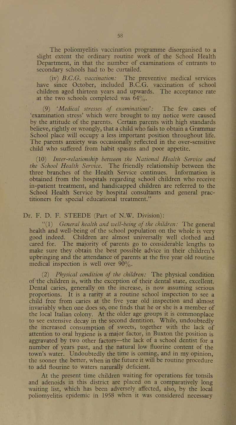 The poliomyelitis vaccination programme disorganised to a slight extent the ordinary routine work of the School Health Department, in that the number of examinations of entrants to secondary schools had to be curtailed. (iv) B.C.G. vaccination: The preventive medical services have since October, included B.C.G. vaccination of school children aged thirteen years and upwards. The acceptance rate at the two schools completed was 64%. (9) ‘Medical stresses of examinations’: The few cases of ‘examination stress’ which were brought to my notice were caused by the attitude of the parents. Certain parents with high standards believe, rightly or wrongly, that a child who fails to obtain a Grammar School place will occupy a less important position throughout life. The parents anxiety was occasionally reflected in the over-sensitive child who suffered from habit spasms and poor appetite. (10) Inter-relationship between the National Health Service and the School Health Service. The friendly relationship between the three branches of the Health Service continues, information is obtained from the hospitals regarding school children who receive in-patient treatment, and handicapped children are referred to the School Health Service by hospital consultants and general prac- titioners for special educational treatment.” Dr. F. D. F. STEEDE (Part of N.W. Division): “(1) General health and well-being of the children: The general health and well-being of the school population on the whole is very good indeed. Children are almost universally well clothed and cared for. The majority of parents go to considerable lengths to make sure they obtain the best possible advice in their children’s upbringing and the attendance of parents at the five year old routine medical inspection is well over 90%. (2) Physical condition of the children: The physical condition of the children is, with the exception of their dental state, excellent. Dental caries, generally on the increase, is now assuming serious proportions. It is a rarity at a routine school inspection to see a child free from caries at the five year old inspection and almost invariably when one does so, one finds that he or she is a member of the local Italian colony. At the older age groups it is commonplace to see extensive decay in the second dentition. While, undoubtedly the increased consumption of sweets, together with the lack of attention to oral hygiene is a major factor, in Buxton the position is aggravated by two other factors—the lack of a school dentist for a number of years past, and the natural low fluorine content of the town’s water. Undoubtedly the time is coming, and in my opinion, the sooner the better, when in the future it will be routine procedure to add flourine to waters naturally deficient. At the present time children waiting for operations for tonsils and adenoids in this district are placed on a comparatively long waiting list, which has been adversely affected, also, by the local poliomyelitis epidemic in 1958 when it was considered necessary