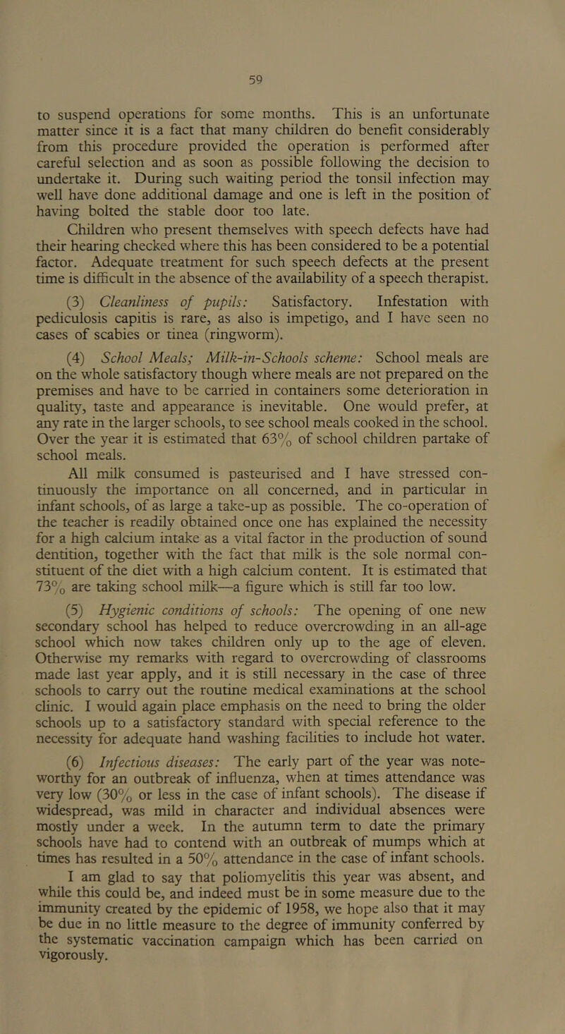 to suspend operations for some months. This is an unfortunate matter since it is a fact that many children do benefit considerably from this procedure provided the operation is performed after careful selection and as soon as possible following the decision to undertake it. During such waiting period the tonsil infection may well have done additional damage and one is left in the position of having bolted the stable door too late. Children who present themselves with speech defects have had their hearing checked where this has been considered to be a potential factor. Adequate treatment for such speech defects at the present time is difficult in the absence of the availability of a speech therapist. (3) Cleanliness of pupils: Satisfactory. Infestation with pediculosis capitis is rare, as also is impetigo, and I have seen no cases of scabies or tinea (ringworm). (4) School Meals; Milk-in-Schools scheme: School meals are on the whole satisfactory though where meals are not prepared on the premises and have to be carried in containers some deterioration in quality, taste and appearance is inevitable. One would prefer, at any rate in the larger schools, to see school meals cooked in the school. Over the year it is estimated that 63% of school children partake of school meals. All milk consumed is pasteurised and I have stressed con- tinuously the importance on all concerned, and in particular in infant schools, of as large a take-up as possible. The co-operation of the teacher is readily obtained once one has explained the necessity for a high calcium intake as a vital factor in the production of sound dentition, together with the fact that milk is the sole normal con- stituent of the diet with a high calcium content. It is estimated that 73% are taking school milk—a figure which is still far too low. (5) Hygienic conditions of schools: The opening of one new secondary school has helped to reduce overcrowding in an all-age school which now takes children only up to the age of eleven. Otherwise my remarks with regard to overcrowding of classrooms made last year apply, and it is still necessary in the case of three schools to carry out the routine medical examinations at the school clinic. I would again place emphasis on the need to bring the older schools up to a satisfactory standard with special reference to the necessity for adequate hand washing facilities to include hot water. (6) Infectious diseases: The early part of the year was note- worthy for an outbreak of influenza, when at times attendance was very low (30% or less in the case of infant schools). The disease if widespread, was mild in character and individual absences were mostly under a week. In the autumn term to date the primary schools have had to contend with an outbreak of mumps which at times has resulted in a 50% attendance in the case of infant schools. I am glad to say that poliomyelitis this year was absent, and while this could be, and indeed must be in some measure due to the immunity created by the epidemic of 1958, we hope also that it may be due in no little measure to the degree of immunity conferred by the systematic vaccination campaign which has been carried on vigorously.