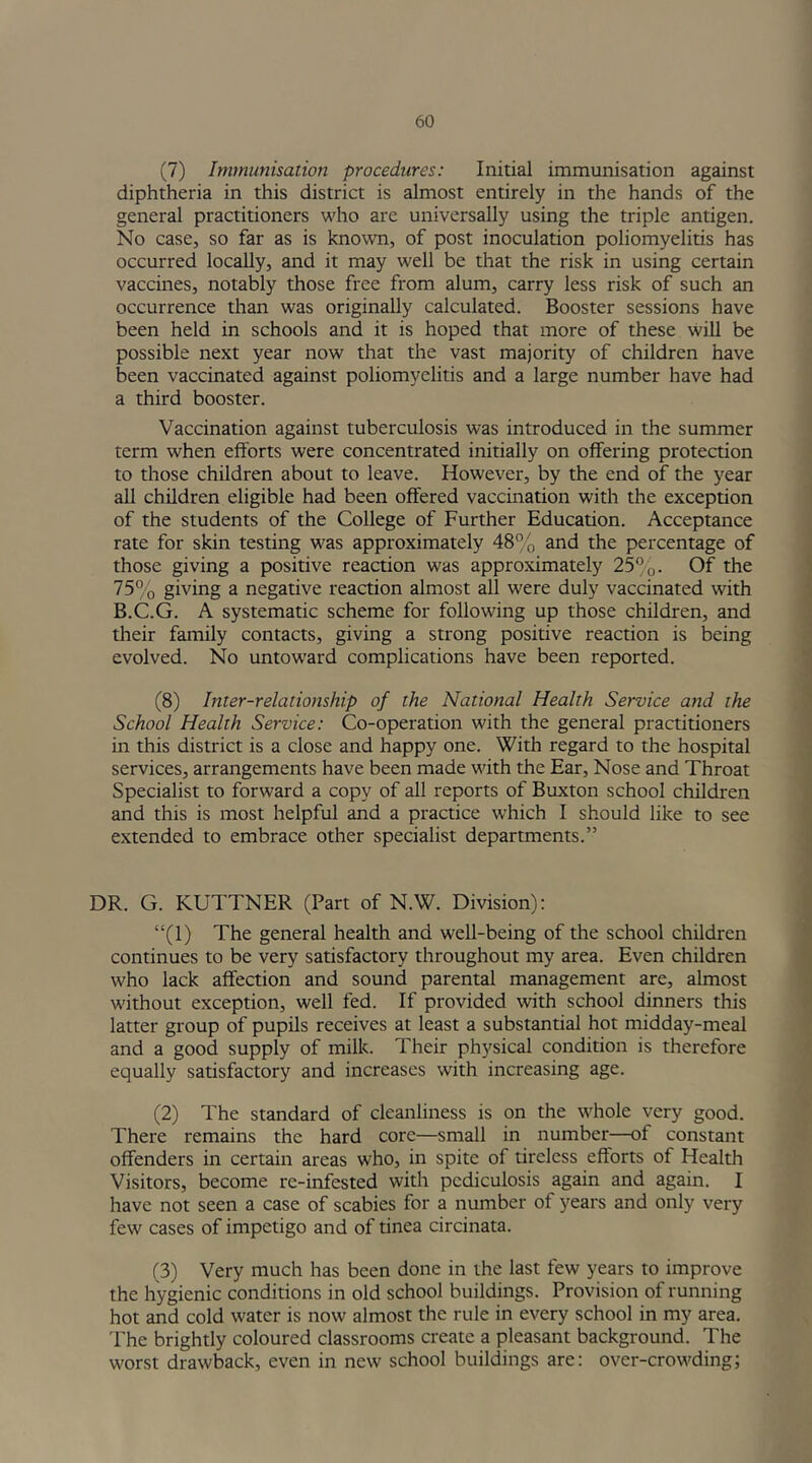 (7) Immunisation procedures: Initial immunisation against diphtheria in this district is almost entirely in the hands of the general practitioners who are universally using the triple antigen. No case, so far as is known, of post inoculation poliomyelitis has occurred locally, and it may well be that the risk in using certain vaccines, notably those free from alum, carry less risk of such an occurrence than was originally calculated. Booster sessions have been held in schools and it is hoped that more of these will be possible next year now that the vast majority of children have been vaccinated against poliomyelitis and a large number have had a third booster. Vaccination against tuberculosis was introduced in the summer term when efforts were concentrated initially on offering protection to those children about to leave. However, by the end of the year all children eligible had been offered vaccination with the exception of the students of the College of Further Education. Acceptance rate for skin testing was approximately 48% and the percentage of those giving a positive reaction was approximately 25%. Of the 75% giving a negative reaction almost all were duly vaccinated with B.C.G. A systematic scheme for following up those children, and their family contacts, giving a strong positive reaction is being evolved. No untoward complications have been reported. (8) Inter-relationship of the National Health Service and the School Health Service: Co-operation with the general practitioners in this district is a close and happy one. With regard to the hospital services, arrangements have been made with the Ear, Nose and Throat Specialist to forward a copy of all reports of Buxton school children and this is most helpful and a practice which I should like to see extended to embrace other specialist departments.” DR. G. KUTTNER (Part of N.W. Division): “(1) The general health and well-being of the school children continues to be very satisfactory throughout my area. Even children who lack affection and sound parental management are, almost without exception, well fed. If provided with school dinners this latter group of pupils receives at least a substantial hot midday-meal and a good supply of milk. Their physical condition is therefore equally satisfactory and increases with increasing age. (2) The standard of cleanliness is on the whole very good. There remains the hard core—small in number—of constant offenders in certain areas who, in spite of tireless efforts of Health Visitors, become re-infested with pediculosis again and again. I have not seen a case of scabies for a number of years and only very few cases of impetigo and of tinea circinata. (3) Very much has been done in the last few years to improve the hygienic conditions in old school buildings. Provision of running hot and cold water is now almost the rule in every school in my area. The brightly coloured classrooms create a pleasant background. The worst drawback, even in new school buildings are: over-crowding;