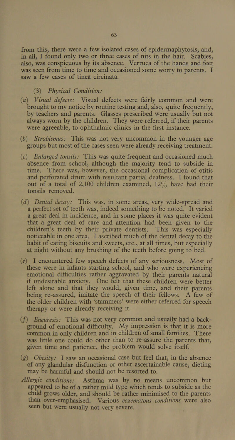 from this, there were a few isolated cases of epidermaphytosis, and, in all, I found only two or three cases of nits in the hair. Scabies, also, was conspicuous by its absence. Verruca of the hands and feet was seen from time to time and occasioned some worry to parents. I saw a few cases of tinea circinata. (3) Physical Condition: (a) Visual defects: Visual defects were fairly common and were brought to my notice by routine testing and, also, quite frequently, by teachers and parents. Glasses prescribed were usually but not always worn by the children. They were referred, if their parents were agreeable, to ophthalmic clinics in the first instance. 0h) Strabismus: This was not very uncommon in the younger age groups but most of the cases seen were already receiving treatment. (c) Enlarged tonsils: This was quite frequent and occasioned much absence from school, although the majority tend to subside in time. There was, however, the occasional complication of otitis and perforated drum with resultant partial deafness. I found that out of a total of 2,100 children examined, 12% have had their tonsils removed. (d) Dental decay: This was, in some areas, very wide-spread and a perfect set of teeth was, indeed something to be noted. It varied a great deal in incidence, and in some places it was quite evident that a great deal of care and attention had been given to the children’s teeth by their private dentists. This was especially noticeable in one area. I ascribed much of the dental decay to the habit of eating biscuits and sweets, etc., at all times, but especially at night without any brushing of the teeth before going to bed. {e) I encountered few speech defects of any seriousness. Most of these were in infants starting school, and who were experiencing emotional difficulties rather aggravated by their parents natural if undesirable anxiety. One felt that these children were better left alone and that they would, given time, and their parents being re-assured, imitate the speech of their fellows. A few of the older children with ‘stammers’ were either referred for speech therapy or were already receiving it. (/) Eneuresis: This was not very common and usually had a back- ground of emotional difficulty. My impression is that it is more common in only children and in children of small families. There was little one could do other than to re-assure the parents that, given time and patience, the problem would solve itself. (g) Obesity: I saw an occasional case but feel that, in the absence of any glandular disfunction or other ascertainable cause, dieting may be harmful and should not be resorted to. Allergic conditions: Asthma was by no means uncommon but appeared to be of a rather mild type which tends to subside as the child grows older, and should be rather minimised to the parents than over-emphasised. Various eczematous conditions were also seen but were usually not very severe.