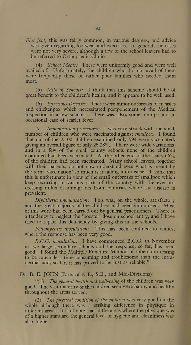 Flat foot, this was fairly common, in various degrees, and advice was given regarding footwear and exercises. In general, the cases were not very severe, although a few of the school leavers had to be referred to Orthopaedic Clinics. (4) School Meals: These were uniformly good and were well availed of. Unfortunately, the children who did not avail of them were frequently those of rather poor families who needed them most. (5) Milk-in-Schools: I think that this scheme should be of great benefit to the children’s health, and it appears to be well used. (6) Infectious Diseases: There were minor outbreaks of measles and chickenpox which necessitated postponement of the Medical inspection in a few schools. There was, also, some mumps and an occasional case of scarlet fever. (7) Immunisation procedures: I was very struck with the small number of children who were vaccinated against smallpox. I found that out of the 2,100 children examined only 594 were vaccinated, giving an overall figure of only 28.28%. There were wide variations, and in a few of the small county schools none of the children examined had been vaccinated. At the other end of the scale, 66% of the children had been vaccinated. Many school leavers, together with their parents, do not now understand even what is meant by the term ‘vaccination’ so much is it falling into disuse. I think that this is unfortunate in view of the small outbreaks of smallpox which keep recurring in various parts of the country with the ever in- creasing influx of immigrants from countries where the disease is prevalent. Diphtheria immunisation: This was, on the whole, satisfactory and the great majority of the children had been immunised. Most of this work had been carried out by general practitioners. There is a tendency to neglect the ‘booster’ dose on school entry, and I have tried to repair this deficiency by giving this in the schools. Poliomyelitis inoculation: This has been confined to clinics, where the response has been very good. B.C.G. inoculation: I have commenced B.C.G. in November in two large secondary schools and the response, so far, has been good. I found the Multiple Puncture Method of tuberculin testing to be much less time-consuming and troublesome than the intra- dermal and, so far, it has proved to be just as reliable.” Dr. B. E. JOHN (Parts of N.E., S.E., and Mid-Divisions): “(1) The general health and well-being of the children was very good. The vast majority of the children seen were happy and healthy throughout the areas served. (2) The physical condition of the children was very good on the whole although there was a striking difference in physique in different areas. It is of note that in the areas where the physique was of a higher standard the general level of hygiene and cleanliness was also higher.