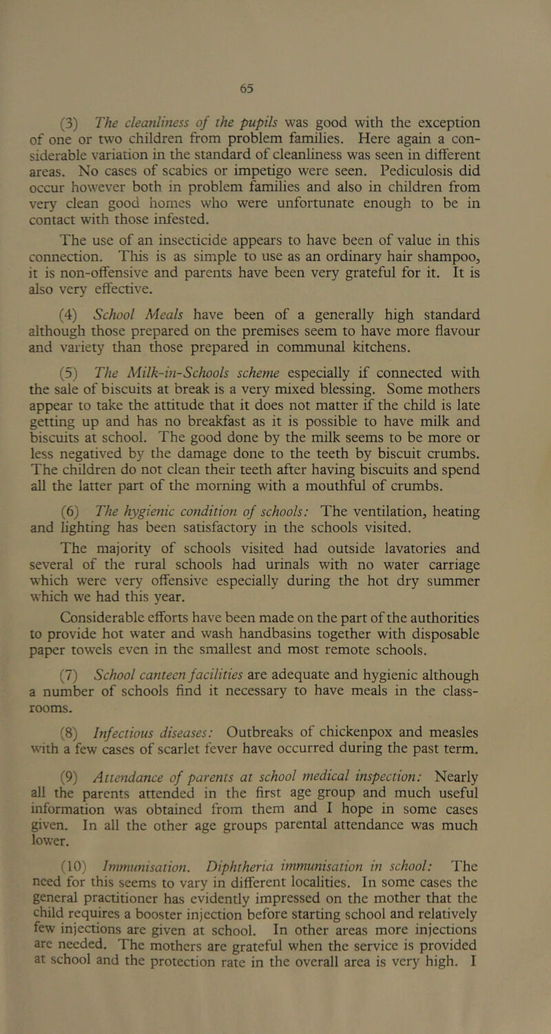 (3) The cleanliness of the pupils was good with the exception of one or two children from problem families. Here again a con- siderable variation in the standard of cleanliness was seen in different areas. No cases of scabies or impetigo were seen. Pediculosis did occur however both in problem families and also in children from very clean good homes who were unfortunate enough to be in contact with those infested. The use of an insecticide appears to have been of value in this connection. This is as simple to use as an ordinary hair shampoo, it is non-offensive and parents have been very grateful for it. It is also very effective. (4) School Meals have been of a generally high standard although those prepared on the premises seem to have more flavour and variety than those prepared in communal kitchens. (5) The Milk-in-Schools scheme especially if connected with the sale of biscuits at break is a very mixed blessing. Some mothers appear to take the attitude that it does not matter if the child is late getting up and has no breakfast as it is possible to have milk and biscuits at school. The good done by the milk seems to be more or less negatived by the damage done to the teeth by biscuit crumbs. The children do not clean their teeth after having biscuits and spend all the latter part of the morning with a mouthful of crumbs. (6) The hygienic condition of schools: The ventilation, heating and lighting has been satisfactory in the schools visited. The majority of schools visited had outside lavatories and several of the rural schools had urinals with no water carriage which were very offensive especially during the hot dry summer which we had this year. Considerable efforts have been made on the part of the authorities to provide hot water and wash handbasins together with disposable paper towels even in the smallest and most remote schools. (7) School canteen facilities are adequate and hygienic although a number of schools find it necessary to have meals in the class- rooms. (8) Infectious diseases: Outbreaks of chickenpox and measles with a few cases of scarlet fever have occurred during the past term. (9) Attendance of parents at school medical inspection: Nearly all the parents attended in the first age group and much useful information was obtained from them and I hope in some cases given. In all the other age groups parental attendance was much lower. (10) Immunisation. Diphtheria immunisation in school: The need for this seems to vary in different localities. In some cases the general practitioner has evidently impressed on the mother that the child requires a booster injection before starting school and relatively few injections are given at school. In other areas more injections are needed. The mothers are grateful when the service is provided at school and the protection rate in the overall area is very high. I