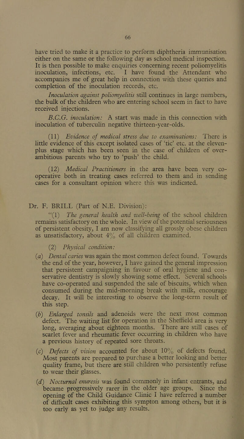 have tried to make it a practice to perform diphtheria immunisation either on the same or the following day as school medical inspection. It is then possible to make enquiries concerning recent poliomyelitis inoculation, infections, etc. I have found the Attendant who accompanies me of great help in connection with these queries and completion of the inoculation records, etc. Inoculation against poliomyelitis still continues in large numbers, the bulk of the children who are entering school seem in fact to have received injections. B.C.G. inoculation: A start was made in this connection with inoculation of tuberculin negative thirteen-year-olds. (11) Evidence of medical stress due to examinations: There is little evidence of this except isolated cases of ‘tic’ etc. at the eleven- plus stage which has been seen in the case of children of over- ambitious parents who try to ‘push’ the child. (12) Medical Practitioners in the area have been very co- operative both in treating cases referred to them and in sending cases for a consultant opinion where this was indicated. Dr. F. BRILL (Part of N.E. Division): “(1) The general health and well-being of the school children remains satisfactory on the whole. In view of the potential seriousness of persistent obesity, I am now classifying all grossly obese children as unsatisfactory, about 4% of all children examined. (2) Physical condition: (a) Dental caries was again the most common defect found. Towards the end of the year, however, I have gained the general impression that persistent campaigning in favour of oral hygiene and con- servative dentistry is slowly showing some effect. Several schools have co-operated and suspended the sale of biscuits, which when consumed during the mid-morning break with milk, encourage decay. It will be interesting to observe the long-term result of this step. (b) Enlarged tonsils and adenoids were the next most common defect. The waiting list for operation in the Sheffield area is very long, averaging about eighteen months. There are still cases of scarlet fever and rheumatic fever occurring in children who have a previous history of repeated sore throats. (c) Defects of vision accounted for about 10% of defects found. Most parents are prepared to purchase a better looking and better quality frame, but there are still children who persistently refuse to wear their glasses. (d) Nocturnal enuresis was found commonly in infant entrants, and became progressively rarer in the older age groups. Since the opening of the Child Guidance Clinic I have referred a number of difficult cases exhibiting this sympton among others, but it is too early as yet to judge any results.