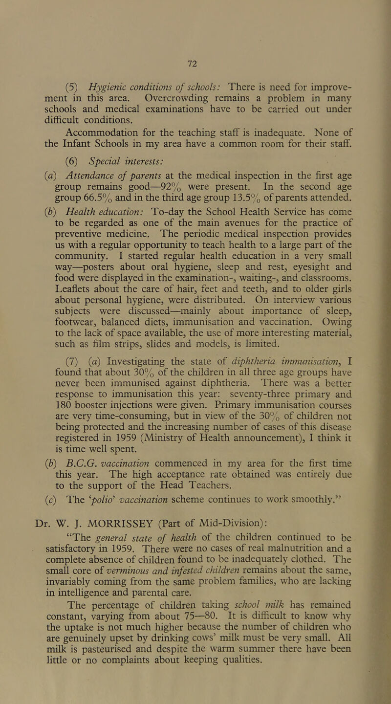 (5) Hygienic conditions of schools: There is need for improve- ment in this area. Overcrowding remains a problem in many schools and medical examinations have to be carried out under difficult conditions. Accommodation for the teaching staff is inadequate. None of the Infant Schools in my area have a common room for their staff. (6) Special interests: (<a) Attendance of parents at the medical inspection in the first age group remains good—92% were present. In the second age group 66.5% and in the third age group 13.5% of parents attended. (b) Health education: To-day the School Health Service has come to be regarded as one of the main avenues for the practice of preventive medicine. The periodic medical inspection provides us with a regular opportunity to teach health to a large part of the community. I started regular health education in a very small way—posters about oral hygiene, sleep and rest, eyesight and food were displayed in the examination-, waiting-, and classrooms. Leaflets about the care of hair, feet and teeth, and to older girls about personal hygiene, were distributed. On interview various subjects were discussed—mainly about importance of sleep, footwear, balanced diets, immunisation and vaccination. Owing to the lack of space available, the use of more interesting material, such as film strips, slides and models, is limited. (7) (a) Investigating the state of diphtheria immunisation, I found that about 30% of the children in all three age groups have never been immunised against diphtheria. There was a better response to immunisation this year: seventy-three primary and 180 booster injections were given. Primary immunisation courses are very time-consuming, but in view of the 30% of children not being protected and the increasing number of cases of this disease registered in 1959 (Ministry of Health announcement), I think it is time well spent. (b) B.C.G. vaccination commenced in my area for the first time this year. The high acceptance rate obtained was entirely due to the support of the Head Teachers. (c) The ‘polio’ vaccination scheme continues to work smoothly.” Dr. W. J. MORRISSEY (Part of Mid-Division): “The general state of health of the children continued to be satisfactory in 1959. There were no cases of real malnutrition and a complete absence of children found to be inadequately clothed. The small core of verminous and infested children remains about the same, invariably coming from the same problem families, who are lacking in intelligence and parental care. The percentage of children taking school milk has remained constant, varying from about 75—80. It is difficult to know why the uptake is not much higher because the number of children who are genuinely upset by drinking cows’ milk must be very small. All milk is pasteurised and despite the warm summer there have been little or no complaints about keeping qualities.