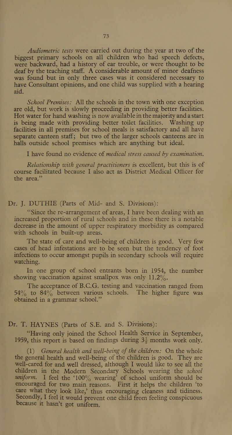 Audiometric tests were carried out during the year at two of the biggest primary schools on all children who had speech defects, were backward, had a history of ear trouble, or were thought to be deaf by the teaching staff. A considerable amount of minor deafness was found but in only three cases was it considered necessary to have Consultant opinions, and one child was supplied with a hearing aid. School Premises: All the schools in the town with one exception are old, but work is slowly proceeding in providing better facilities. Hot water for hand washing is now available in the majority and a start is being made with providing better toilet facilities. Washing up facilities in all premises for school meals is satisfactory and all have separate canteen staff; but two of the larger schools canteens are in halls outside school premises which are anything but ideal. I have found no evidence of medical stress caused by examination. Relationship with general practitioners is excellent, but this is of course facilitated because I also act as District Medical Officer for the area.” Dr. J. DUTHIE (Parts of Mid- and S. Divisions): “Since the re-arrangement of areas, I have been dealing with an increased proportion of rural schools and in these there is a notable decrease in the amount of upper respiratory morbidity as compared with schools in built-up areas. The state of care and well-being of children is good. Very few cases of head infestations are to be seen but the tendency of foot infections to occur amongst pupils in secondary schools will require watching. In one group of school entrants born in 1954, the number showing vaccination against smallpox was only 11.2%. The acceptance of B.C.G. testing and vaccination ranged from 54% to 84% between various schools. The higher figure was obtained in a grammar school.” Dr. T. HAYNES (Parts of S.E. and S. Divisions): “Having only joined the School Health Service in September, 1959, this report is based on findings during 3.1 months work only. (1) General health and well-being of the children: On the whole the general health and well-being of the children is good. They are well-cared for and well dressed, although I would like to see all the children in the Modern Secondary Schools wearing the school uniform. I feel the T00% wearing’ of school uniform should be encouraged for two main reasons. First it helps the children ‘to care what they look like,’ thus encouraging cleaness and tidiness. Secondly, I feel it would prevent one child from feeling conspicuous because it hasn’t got uniform.