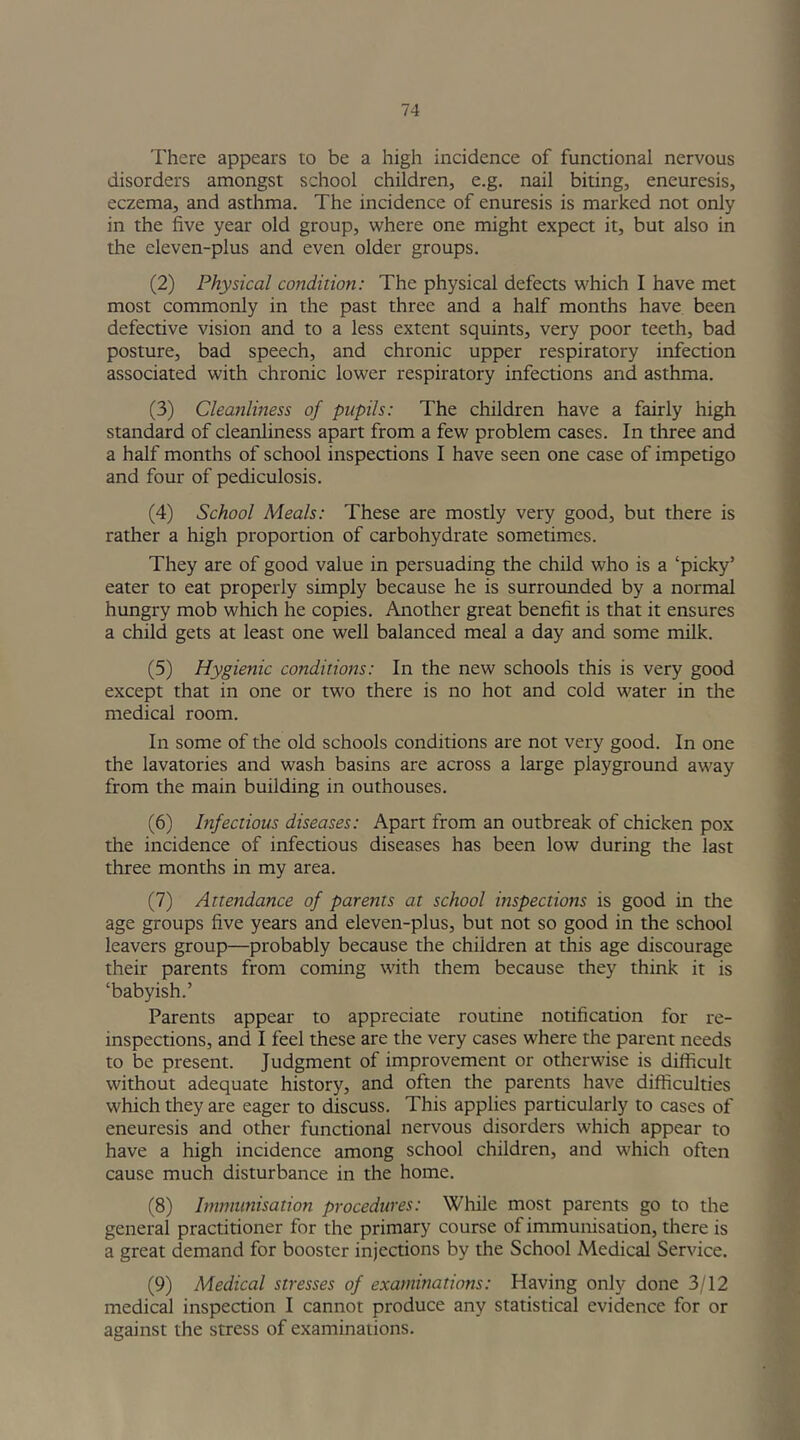 There appears to be a high incidence of functional nervous disorders amongst school children, e.g. nail biting, eneuresis, eczema, and asthma. The incidence of enuresis is marked not only in the five year old group, where one might expect it, but also in the eleven-plus and even older groups. (2) Physical condition: The physical defects which I have met most commonly in the past three and a half months have been defective vision and to a less extent squints, very poor teeth, bad posture, bad speech, and chronic upper respiratory infection associated with chronic lower respiratory infections and asthma. (3) Cleanliness of pupils: The children have a fairly high standard of cleanliness apart from a few problem cases. In three and a half months of school inspections I have seen one case of impetigo and four of pediculosis. (4) School Meals: These are mostly very good, but there is rather a high proportion of carbohydrate sometimes. They are of good value in persuading the child who is a ‘picky’ eater to eat properly simply because he is surrounded by a normal hungry mob which he copies. Another great benefit is that it ensures a child gets at least one well balanced meal a day and some milk. (5) Hygienic conditions: In the new schools this is very good except that in one or two there is no hot and cold water in the medical room. In some of the old schools conditions are not very good. In one the lavatories and wash basins are across a large playground away from the main building in outhouses. (6) Infectious diseases: Apart from an outbreak of chicken pox the incidence of infectious diseases has been low during the last three months in my area. (7) Attendance of parents at school inspections is good in the age groups five years and eleven-plus, but not so good in the school leavers group—probably because the children at this age discourage their parents from coming with them because they think it is ‘babyish.’ Parents appear to appreciate routine notification for re- inspections, and I feel these are the very cases where the parent needs to be present. Judgment of improvement or otherwise is difficult without adequate history, and often the parents have difficulties which they are eager to discuss. This applies particularly to cases of eneuresis and other functional nervous disorders which appear to have a high incidence among school children, and which often cause much disturbance in the home. (8) Immunisation procedures: While most parents go to the general practitioner for the primary course of immunisation, there is a great demand for booster injections by the School Medical Service. (9) Medical stresses of examinations: Having only done 3/12 medical inspection I cannot produce any statistical evidence for or against the stress of examinations.