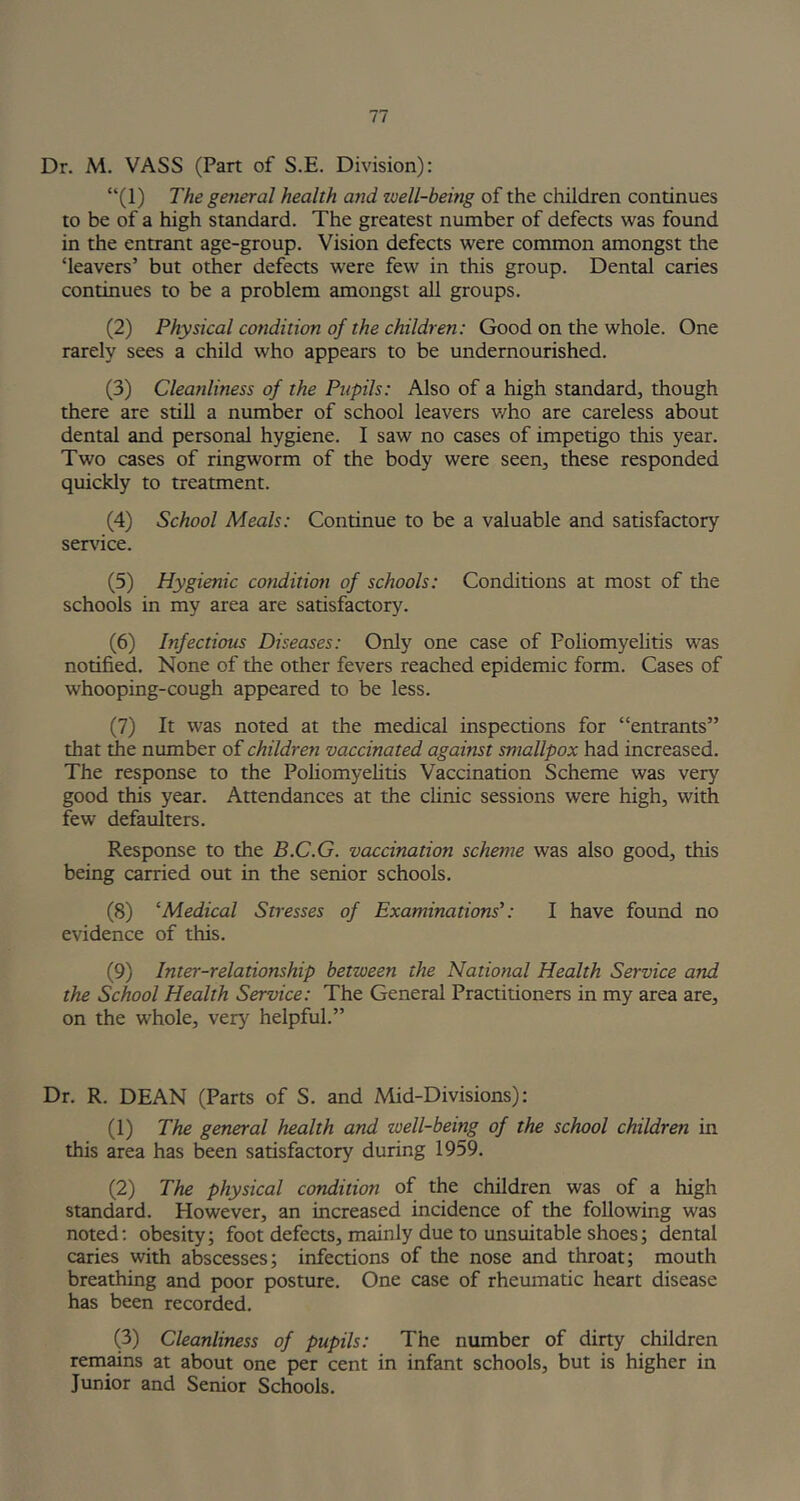 Dr. M. VASS (Part of S.E. Division): “(1) The general health and zuell-being of the children continues to be of a high standard. The greatest number of defects was found in the entrant age-group. Vision defects were common amongst the ‘leavers’ but other defects were few in this group. Dental caries continues to be a problem amongst all groups. (2) Physical condition of the children: Good on the whole. One rarely sees a child who appears to be undernourished. (3) Cleanliness of the Pupils: Also of a high standard, though there are still a number of school leavers v/ho are careless about dental and personal hygiene. I saw no cases of impetigo this year. Two cases of ringworm of the body were seen, these responded quickly to treatment. (4) School Meals: Continue to be a valuable and satisfactory service. (5) Hygienic condition of schools: Conditions at most of the schools in my area are satisfactory. (6) Infectious Diseases: Only one case of Foliomyelitis was notified. None of the other fevers reached epidemic form. Cases of whooping-cough appeared to be less. (7) It was noted at the medical inspections for “entrants” that the number of children vaccinated against smallpox had increased. The response to the Poliomyelitis Vaccination Scheme was very good this year. Attendances at the clinic sessions were high, with few defaulters. Response to the B.C.G. vaccination scheme was also good, this being carried out in the senior schools. (8) ‘Medical Stresses of Examinations': I have found no evidence of this. (9) Inter-relationship between the National Health Service and the School Health Service: The General Practitioners in my area are, on the whole, very helpful.” Dr. R. DEAN (Parts of S. and Mid-Divisions): (1) The general health and well-being of the school children in this area has been satisfactory during 1959. (2) The physical condition of the children was of a high standard. However, an increased incidence of the following was noted: obesity; foot defects, mainly due to unsuitable shoes; dental caries with abscesses; infections of the nose and throat; mouth breathing and poor posture. One case of rheumatic heart disease has been recorded. (3) Cleanliness of pupils: The number of dirty children remains at about one per cent in infant schools, but is higher in Junior and Senior Schools.