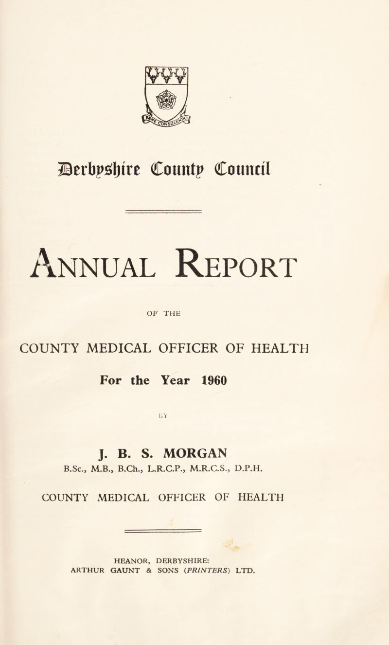 Berbps^Ijire Count? Council Annual Report OF THE COUNTY MEDICAL OFFICER OF HEALTH For the Year 1960 J. B. S. MORGAN B.Sc., M.B., B.Ch., L.R.C.P., M.R.C.S., D.P.H. COUNTY MEDICAL OFFICER OF HEALTH HEANOR, DERBYSHIRE: ARTHUR GAUNT & SONS (PRINTERS) LTD.